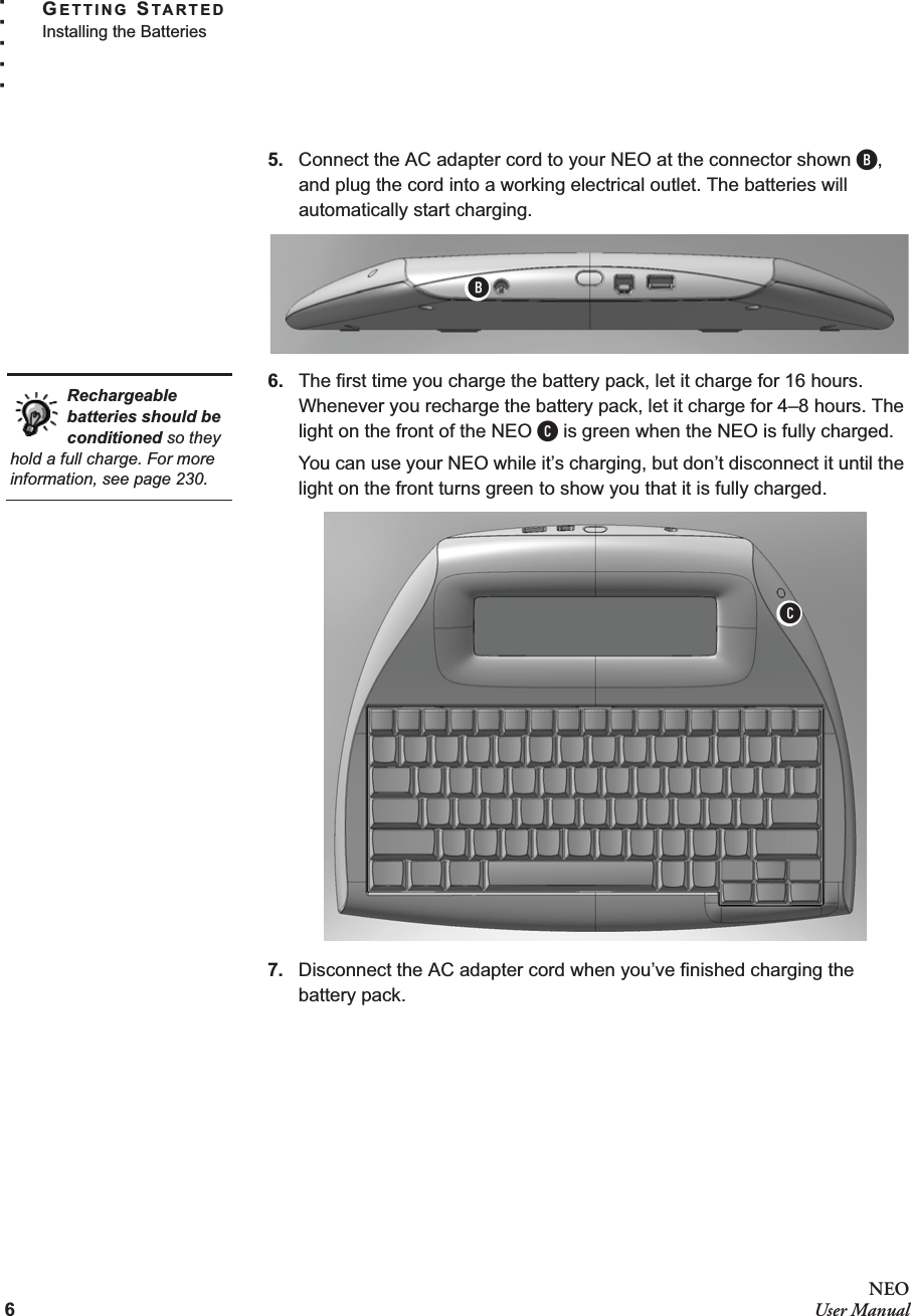 6NEOUser ManualGETTING STARTEDInstalling the Batteries. . . . .5. Connect the AC adapter cord to your NEO at the connector shown B, and plug the cord into a working electrical outlet. The batteries will automatically start charging.6. The first time you charge the battery pack, let it charge for 16 hours. Whenever you recharge the battery pack, let it charge for 4–8 hours. The light on the front of the NEO C is green when the NEO is fully charged.You can use your NEO while it’s charging, but don’t disconnect it until the light on the front turns green to show you that it is fully charged.7. Disconnect the AC adapter cord when you’ve finished charging the battery pack.BRechargeable batteries should be conditioned so they hold a full charge. For more information, see page 230.C