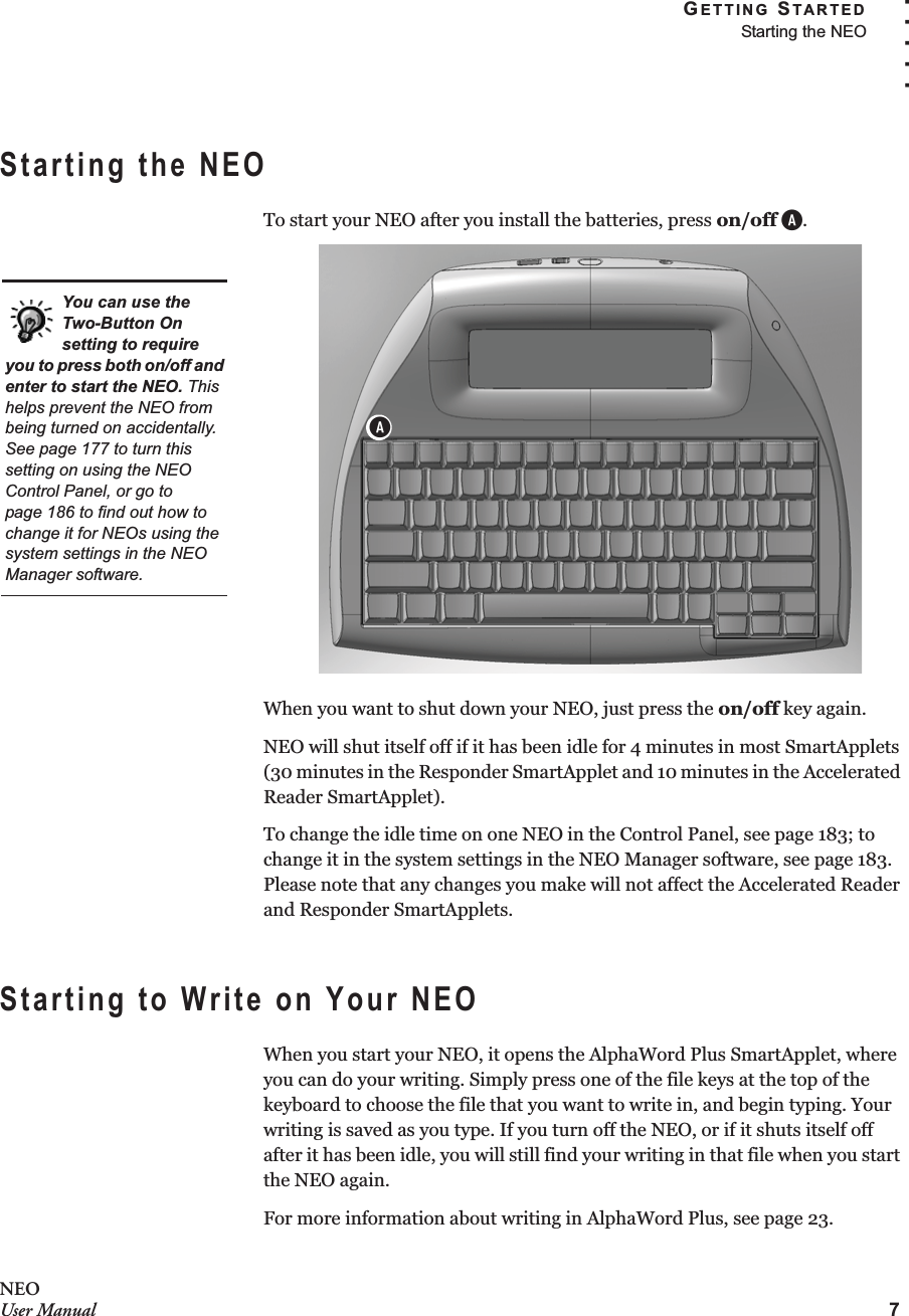 GETTING STARTEDStarting the NEO7. . . . .NEOUser ManualStarting the NEOTo start your NEO after you install the batteries, press on/off A.When you want to shut down your NEO, just press the on/off key again.NEO will shut itself off if it has been idle for 4 minutes in most SmartApplets (30 minutes in the Responder SmartApplet and 10 minutes in the Accelerated Reader SmartApplet).To change the idle time on one NEO in the Control Panel, see page 183; to change it in the system settings in the NEO Manager software, see page 183. Please note that any changes you make will not affect the Accelerated Reader and Responder SmartApplets.Starting to Write on Your NEOWhen you start your NEO, it opens the AlphaWord Plus SmartApplet, where you can do your writing. Simply press one of the file keys at the top of the keyboard to choose the file that you want to write in, and begin typing. Your writing is saved as you type. If you turn off the NEO, or if it shuts itself off after it has been idle, you will still find your writing in that file when you start the NEO again.For more information about writing in AlphaWord Plus, see page 23.You can use the Two-Button On setting to require you to press both on/off and enter to start the NEO. This helps prevent the NEO from being turned on accidentally. See page 177 to turn this setting on using the NEO Control Panel, or go to page 186 to find out how to change it for NEOs using the system settings in the NEO Manager software.A