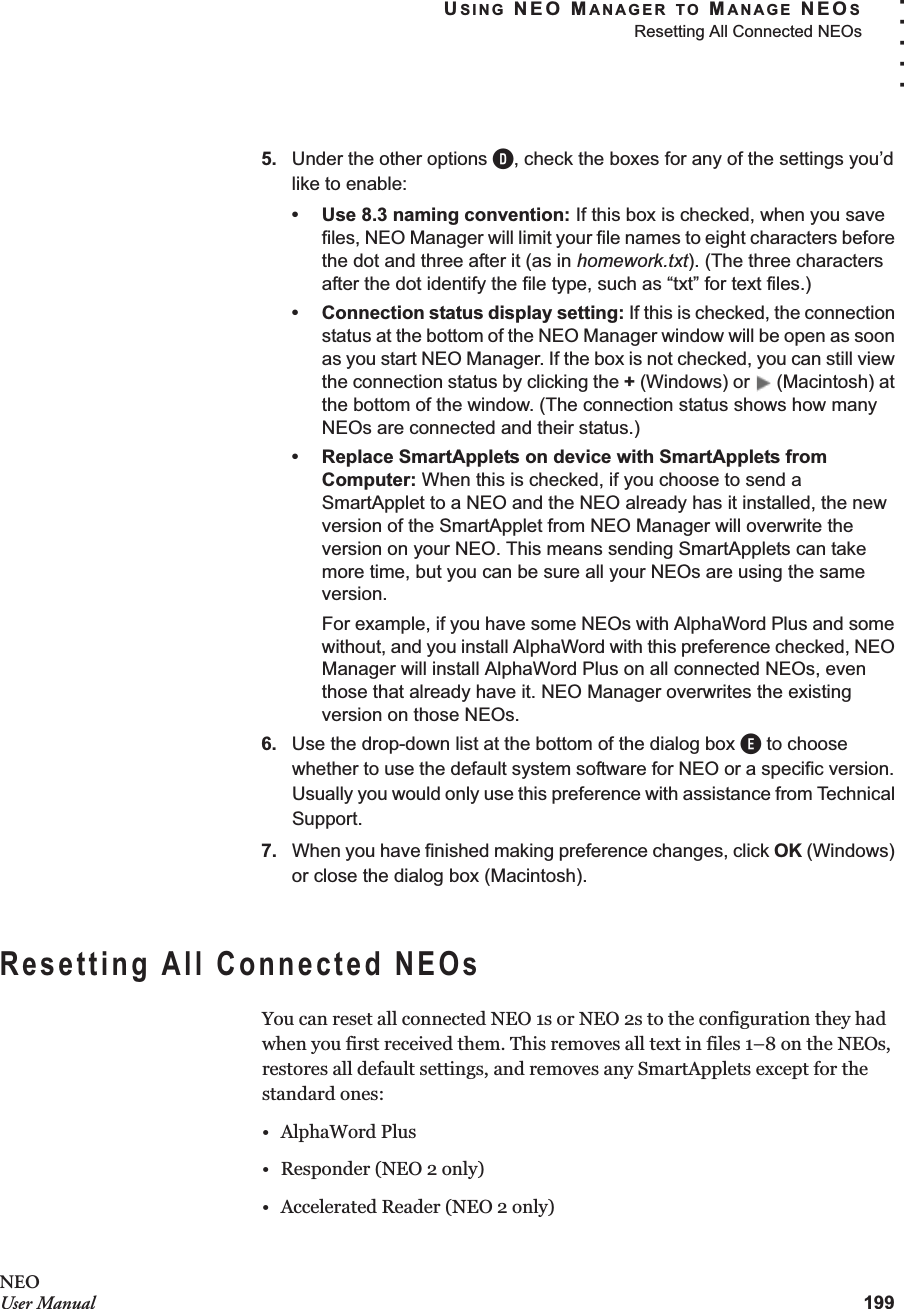 USING NEO MANAGER TO MANAGE NEOSResetting All Connected NEOs199. . . . .NEOUser Manual5. Under the other options D, check the boxes for any of the settings you’d like to enable:• Use 8.3 naming convention: If this box is checked, when you save files, NEO Manager will limit your file names to eight characters before the dot and three after it (as in homework.txt). (The three characters after the dot identify the file type, such as “txt” for text files.)• Connection status display setting: If this is checked, the connection status at the bottom of the NEO Manager window will be open as soon as you start NEO Manager. If the box is not checked, you can still view the connection status by clicking the + (Windows) or   (Macintosh) at the bottom of the window. (The connection status shows how many NEOs are connected and their status.)• Replace SmartApplets on device with SmartApplets from Computer: When this is checked, if you choose to send a SmartApplet to a NEO and the NEO already has it installed, the new version of the SmartApplet from NEO Manager will overwrite the version on your NEO. This means sending SmartApplets can take more time, but you can be sure all your NEOs are using the same version.For example, if you have some NEOs with AlphaWord Plus and some without, and you install AlphaWord with this preference checked, NEO Manager will install AlphaWord Plus on all connected NEOs, even those that already have it. NEO Manager overwrites the existing version on those NEOs. 6. Use the drop-down list at the bottom of the dialog box E to choose whether to use the default system software for NEO or a specific version. Usually you would only use this preference with assistance from Technical Support. 7. When you have finished making preference changes, click OK (Windows) or close the dialog box (Macintosh).Resetting All Connected NEOsYou can reset all connected NEO 1s or NEO 2s to the configuration they had when you first received them. This removes all text in files 1–8 on the NEOs, restores all default settings, and removes any SmartApplets except for the standard ones:• AlphaWord Plus• Responder (NEO 2 only)• Accelerated Reader (NEO 2 only)