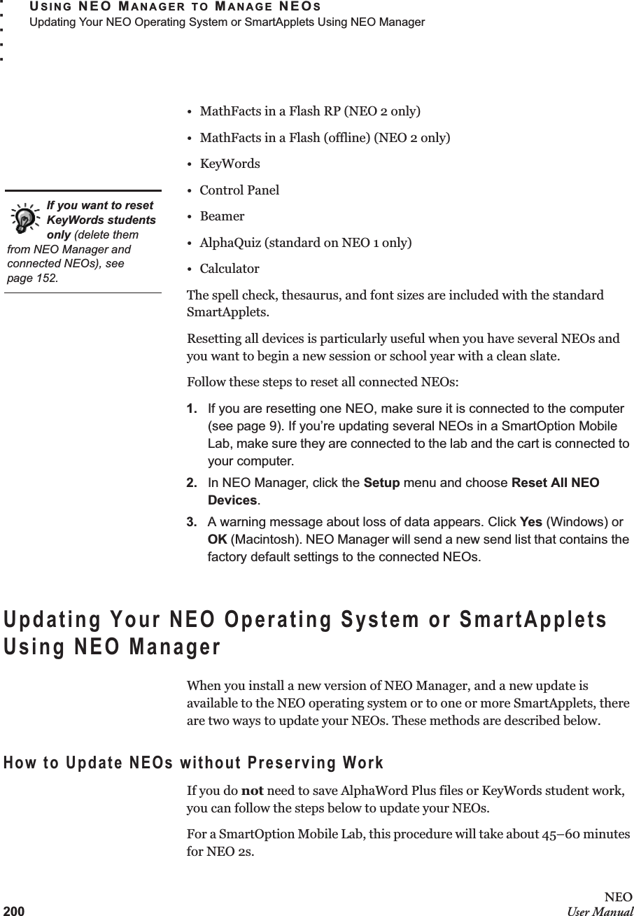 200NEOUser ManualUSING NEO MANAGER TO MANAGE NEOSUpdating Your NEO Operating System or SmartApplets Using NEO Manager. . . . .• MathFacts in a Flash RP (NEO 2 only)• MathFacts in a Flash (offline) (NEO 2 only)• KeyWords• Control Panel•Beamer• AlphaQuiz (standard on NEO 1 only)•CalculatorThe spell check, thesaurus, and font sizes are included with the standard SmartApplets.Resetting all devices is particularly useful when you have several NEOs and you want to begin a new session or school year with a clean slate.Follow these steps to reset all connected NEOs:1. If you are resetting one NEO, make sure it is connected to the computer (see page 9). If you’re updating several NEOs in a SmartOption Mobile Lab, make sure they are connected to the lab and the cart is connected to your computer.2. In NEO Manager, click the Setup menu and choose Reset All NEO Devices.3. A warning message about loss of data appears. Click Yes (Windows) or OK (Macintosh). NEO Manager will send a new send list that contains the factory default settings to the connected NEOs.Updating Your NEO Operating System or SmartApplets Using NEO ManagerWhen you install a new version of NEO Manager, and a new update is available to the NEO operating system or to one or more SmartApplets, there are two ways to update your NEOs. These methods are described below.How to Update NEOs without Preserving WorkIf you do not need to save AlphaWord Plus files or KeyWords student work, you can follow the steps below to update your NEOs.For a SmartOption Mobile Lab, this procedure will take about 45–60 minutes for NEO 2s.If you want to reset KeyWords students only (delete them from NEO Manager and connected NEOs), see page 152.