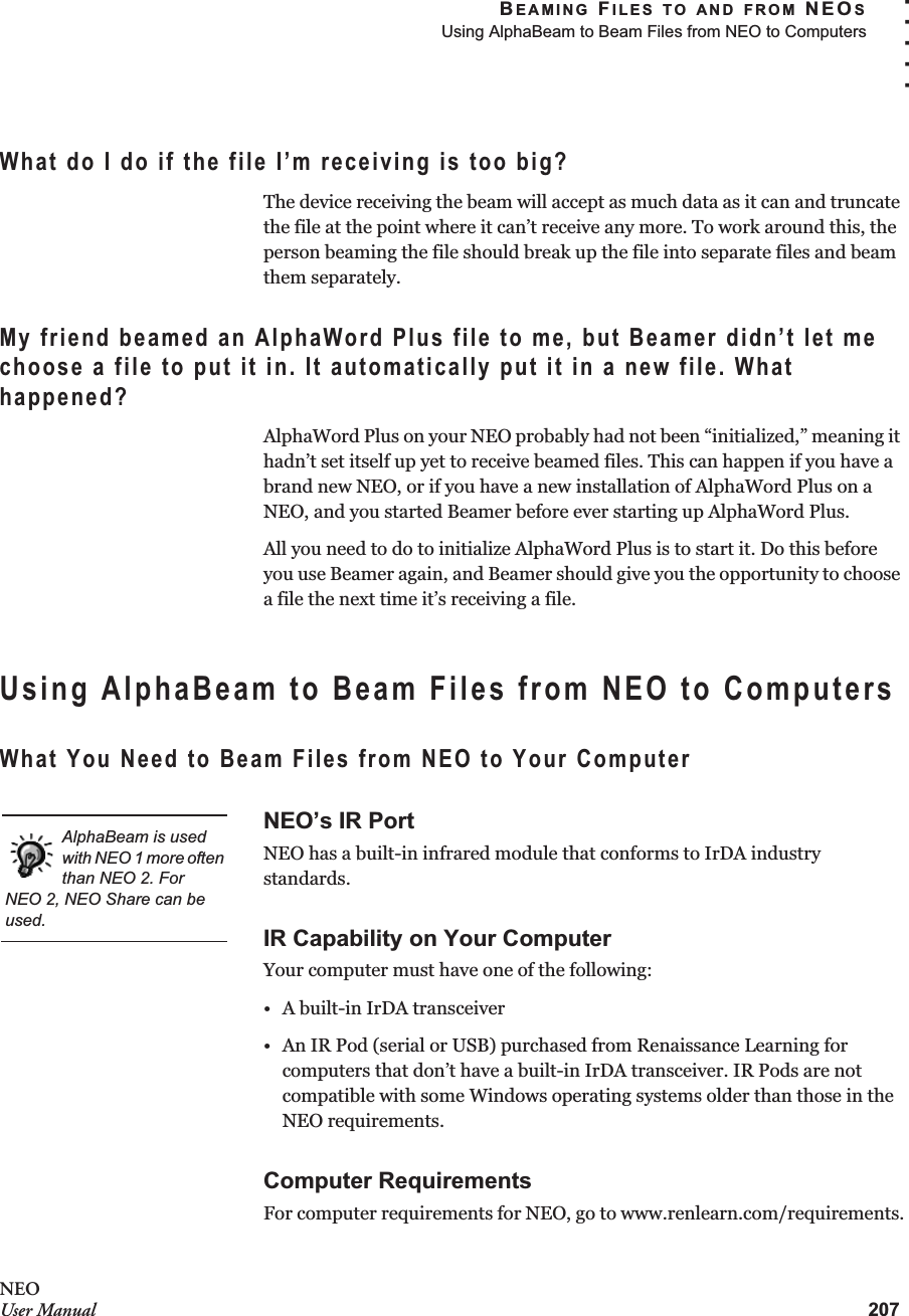 BEAMING FILES TO AND FROM NEOSUsing AlphaBeam to Beam Files from NEO to Computers207. . . . .NEOUser ManualWhat do I do if the file I’m receiving is too big?The device receiving the beam will accept as much data as it can and truncate the file at the point where it can’t receive any more. To work around this, the person beaming the file should break up the file into separate files and beam them separately.My friend beamed an AlphaWord Plus file to me, but Beamer didn’t let me choose a file to put it in. It automatically put it in a new file. What happened?AlphaWord Plus on your NEO probably had not been “initialized,” meaning it hadn’t set itself up yet to receive beamed files. This can happen if you have a brand new NEO, or if you have a new installation of AlphaWord Plus on a NEO, and you started Beamer before ever starting up AlphaWord Plus.All you need to do to initialize AlphaWord Plus is to start it. Do this before you use Beamer again, and Beamer should give you the opportunity to choose a file the next time it’s receiving a file.Using AlphaBeam to Beam Files from NEO to ComputersWhat You Need to Beam Files from NEO to Your ComputerNEO’s IR PortNEO has a built-in infrared module that conforms to IrDA industry standards.IR Capability on Your ComputerYour computer must have one of the following:• A built-in IrDA transceiver• An IR Pod (serial or USB) purchased from Renaissance Learning for computers that don’t have a built-in IrDA transceiver. IR Pods are not compatible with some Windows operating systems older than those in the NEO requirements.Computer RequirementsFor computer requirements for NEO, go to www.renlearn.com/requirements.AlphaBeam is used with NEO 1 more often than NEO 2. ForNEO 2, NEO Share can be used.