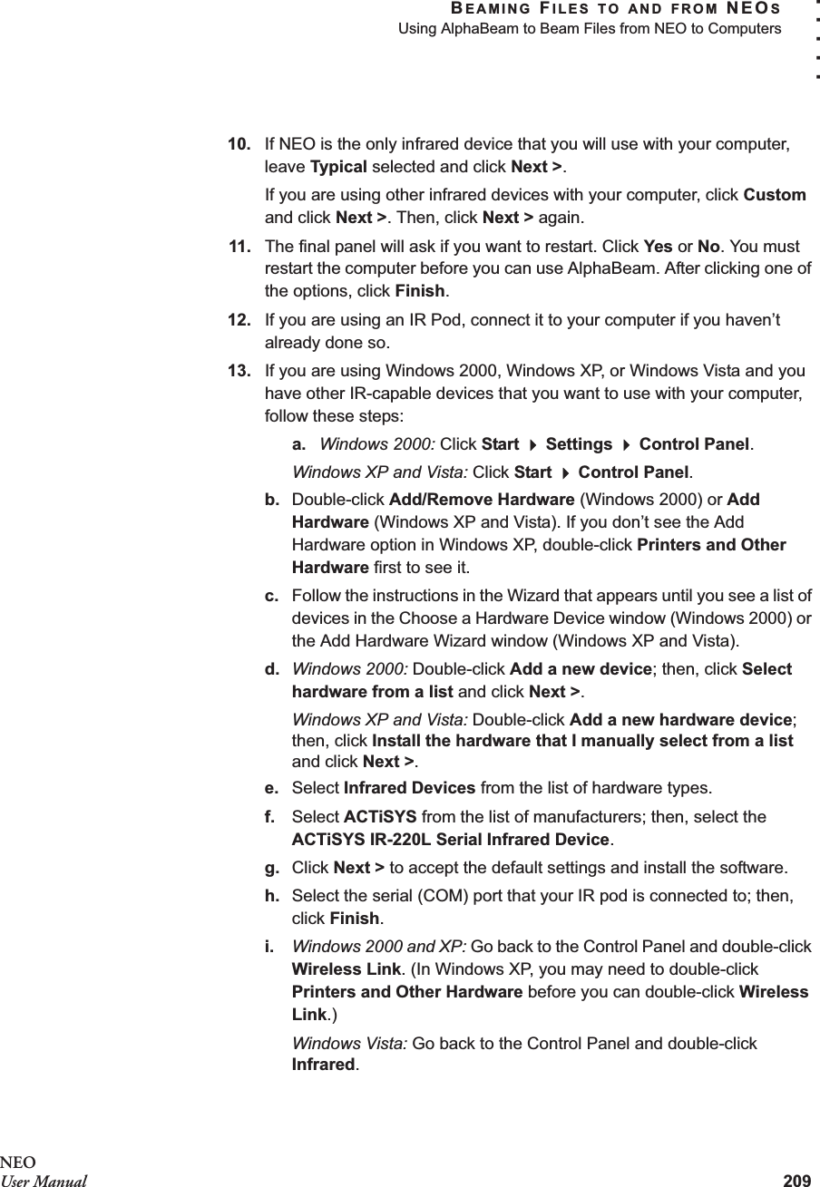 BEAMING FILES TO AND FROM NEOSUsing AlphaBeam to Beam Files from NEO to Computers209. . . . .NEOUser Manual10. If NEO is the only infrared device that you will use with your computer, leave Typical selected and click Next &gt;.If you are using other infrared devices with your computer, click Custom and click Next &gt;. Then, click Next &gt; again.11. The final panel will ask if you want to restart. Click Yes or No. You must restart the computer before you can use AlphaBeam. After clicking one of the options, click Finish.12. If you are using an IR Pod, connect it to your computer if you haven’t already done so.13. If you are using Windows 2000, Windows XP, or Windows Vista and you have other IR-capable devices that you want to use with your computer, follow these steps:a. Windows 2000: Click Start  Settings  Control Panel.Windows XP and Vista: Click Start  Control Panel.b. Double-click Add/Remove Hardware (Windows 2000) or Add Hardware (Windows XP and Vista). If you don’t see the Add Hardware option in Windows XP, double-click Printers and Other Hardware first to see it.c. Follow the instructions in the Wizard that appears until you see a list of devices in the Choose a Hardware Device window (Windows 2000) or the Add Hardware Wizard window (Windows XP and Vista).d. Windows 2000: Double-click Add a new device; then, click Select hardware from a list and click Next &gt;.Windows XP and Vista: Double-click Add a new hardware device; then, click Install the hardware that I manually select from a list and click Next &gt;.e. Select Infrared Devices from the list of hardware types.f. Select ACTiSYS from the list of manufacturers; then, select the ACTiSYS IR-220L Serial Infrared Device.g. Click Next &gt; to accept the default settings and install the software.h. Select the serial (COM) port that your IR pod is connected to; then, click Finish.i. Windows 2000 and XP: Go back to the Control Panel and double-click Wireless Link. (In Windows XP, you may need to double-click Printers and Other Hardware before you can double-click Wireless Link.)Windows Vista: Go back to the Control Panel and double-click Infrared.