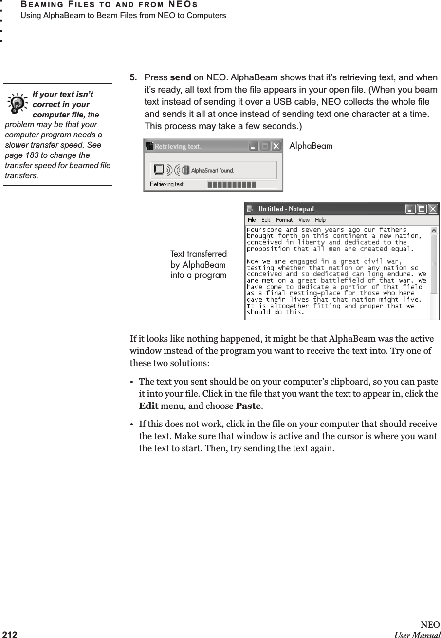 212NEOUser ManualBEAMING FILES TO AND FROM NEOSUsing AlphaBeam to Beam Files from NEO to Computers. . . . .5. Press send on NEO. AlphaBeam shows that it’s retrieving text, and when it’s ready, all text from the file appears in your open file. (When you beam text instead of sending it over a USB cable, NEO collects the whole file and sends it all at once instead of sending text one character at a time. This process may take a few seconds.)If it looks like nothing happened, it might be that AlphaBeam was the active window instead of the program you want to receive the text into. Try one of these two solutions:• The text you sent should be on your computer’s clipboard, so you can paste it into your file. Click in the file that you want the text to appear in, click the Edit menu, and choose Paste.• If this does not work, click in the file on your computer that should receive the text. Make sure that window is active and the cursor is where you want the text to start. Then, try sending the text again.If your text isn’t correct in your computer file, the problem may be that your computer program needs a slower transfer speed. See page 183 to change the transfer speed for beamed file transfers.AlphaBeamText transferred by AlphaBeam into a program