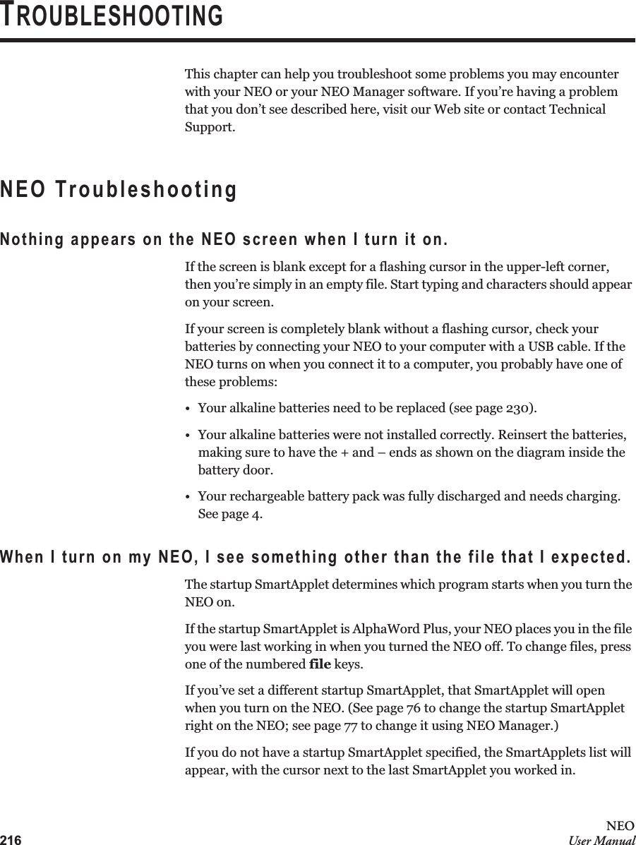216NEOUser ManualTROUBLESHOOTINGThis chapter can help you troubleshoot some problems you may encounter with your NEO or your NEO Manager software. If you’re having a problem that you don’t see described here, visit our Web site or contact Technical Support.NEO TroubleshootingNothing appears on the NEO screen when I turn it on.If the screen is blank except for a flashing cursor in the upper-left corner, then you’re simply in an empty file. Start typing and characters should appear on your screen.If your screen is completely blank without a flashing cursor, check your batteries by connecting your NEO to your computer with a USB cable. If the NEO turns on when you connect it to a computer, you probably have one of these problems:• Your alkaline batteries need to be replaced (see page 230).• Your alkaline batteries were not installed correctly. Reinsert the batteries, making sure to have the + and – ends as shown on the diagram inside the battery door.• Your rechargeable battery pack was fully discharged and needs charging. See page 4.When I turn on my NEO, I see something other than the file that I expected.The startup SmartApplet determines which program starts when you turn the NEO on.If the startup SmartApplet is AlphaWord Plus, your NEO places you in the file you were last working in when you turned the NEO off. To change files, press one of the numbered file keys.If you’ve set a different startup SmartApplet, that SmartApplet will open when you turn on the NEO. (See page 76 to change the startup SmartApplet right on the NEO; see page 77 to change it using NEO Manager.)If you do not have a startup SmartApplet specified, the SmartApplets list will appear, with the cursor next to the last SmartApplet you worked in.