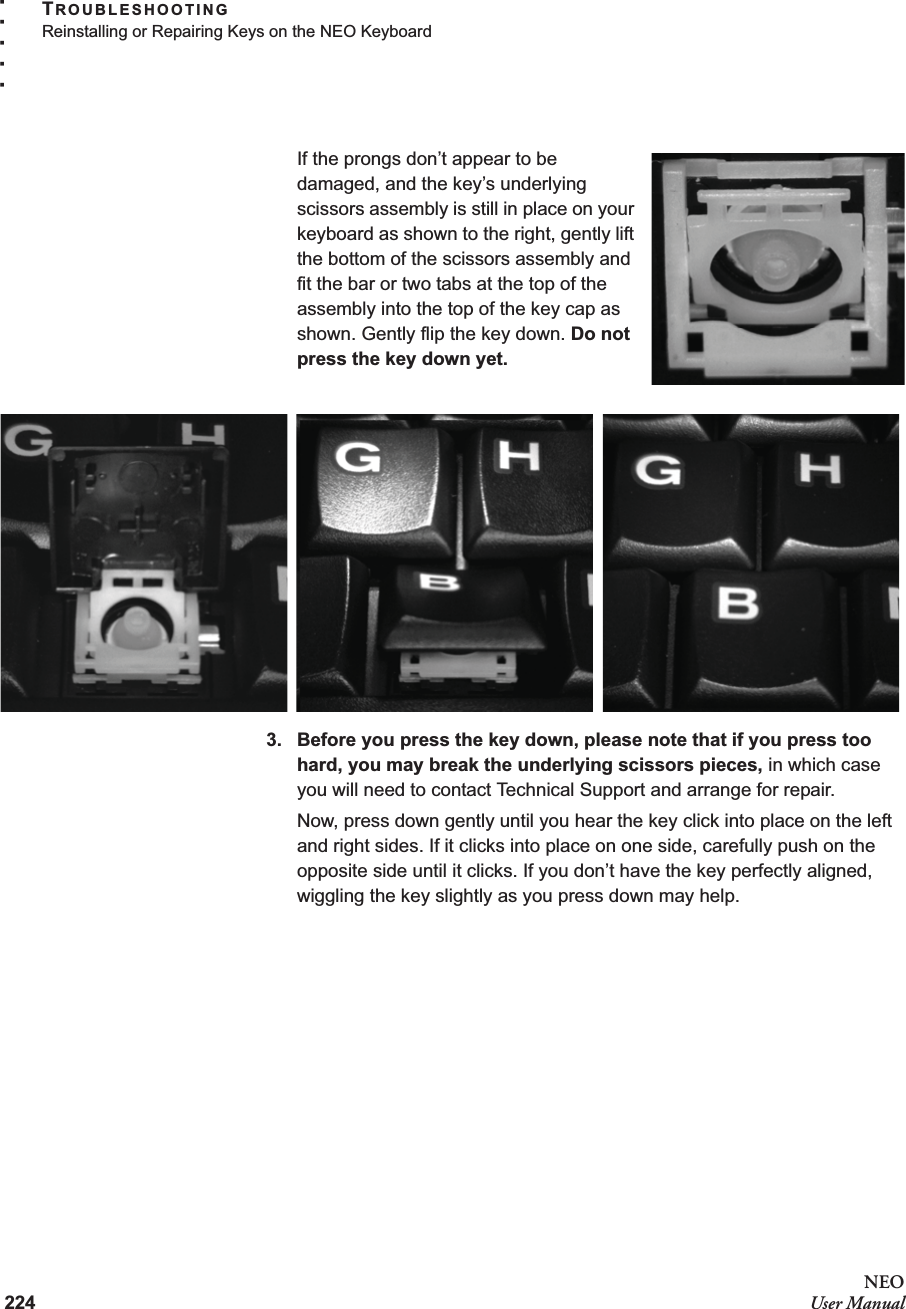 224NEOUser ManualTROUBLESHOOTINGReinstalling or Repairing Keys on the NEO Keyboard. . . . .If the prongs don’t appear to be damaged, and the key’s underlying scissors assembly is still in place on your keyboard as shown to the right, gently lift the bottom of the scissors assembly and fit the bar or two tabs at the top of the assembly into the top of the key cap as shown. Gently flip the key down. Do not press the key down yet.3. Before you press the key down, please note that if you press too hard, you may break the underlying scissors pieces, in which case you will need to contact Technical Support and arrange for repair.Now, press down gently until you hear the key click into place on the left and right sides. If it clicks into place on one side, carefully push on the opposite side until it clicks. If you don’t have the key perfectly aligned, wiggling the key slightly as you press down may help.