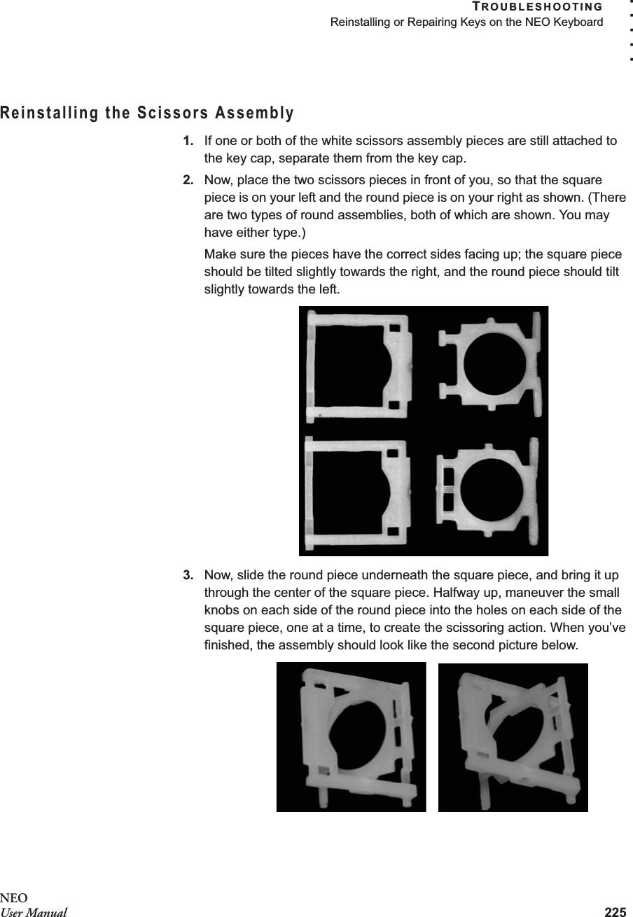 TROUBLESHOOTINGReinstalling or Repairing Keys on the NEO Keyboard225. . . . .NEOUser ManualReinstalling the Scissors Assembly1. If one or both of the white scissors assembly pieces are still attached to the key cap, separate them from the key cap.2. Now, place the two scissors pieces in front of you, so that the square piece is on your left and the round piece is on your right as shown. (There are two types of round assemblies, both of which are shown. You may have either type.)Make sure the pieces have the correct sides facing up; the square piece should be tilted slightly towards the right, and the round piece should tilt slightly towards the left.3. Now, slide the round piece underneath the square piece, and bring it up through the center of the square piece. Halfway up, maneuver the small knobs on each side of the round piece into the holes on each side of the square piece, one at a time, to create the scissoring action. When you’ve finished, the assembly should look like the second picture below.