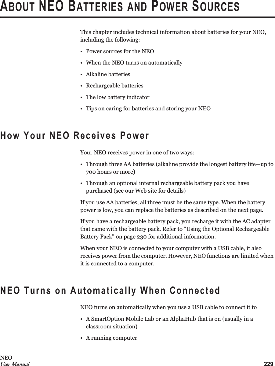 229NEOUser ManualABOUT NEO BATTERIES AND POWER SOURCESThis chapter includes technical information about batteries for your NEO, including the following:• Power sources for the NEO• When the NEO turns on automatically• Alkaline batteries• Rechargeable batteries• The low battery indicator• Tips on caring for batteries and storing your NEOHow Your NEO Receives PowerYour NEO receives power in one of two ways:• Through three AA batteries (alkaline provide the longest battery life—up to 700 hours or more)• Through an optional internal rechargeable battery pack you have purchased (see our Web site for details)If you use AA batteries, all three must be the same type. When the battery power is low, you can replace the batteries as described on the next page.If you have a rechargeable battery pack, you recharge it with the AC adapter that came with the battery pack. Refer to “Using the Optional Rechargeable Battery Pack” on page 230 for additional information.When your NEO is connected to your computer with a USB cable, it also receives power from the computer. However, NEO functions are limited when it is connected to a computer.NEO Turns on Automatically When ConnectedNEO turns on automatically when you use a USB cable to connect it to• A SmartOption Mobile Lab or an AlphaHub that is on (usually in a classroom situation)• A running computer