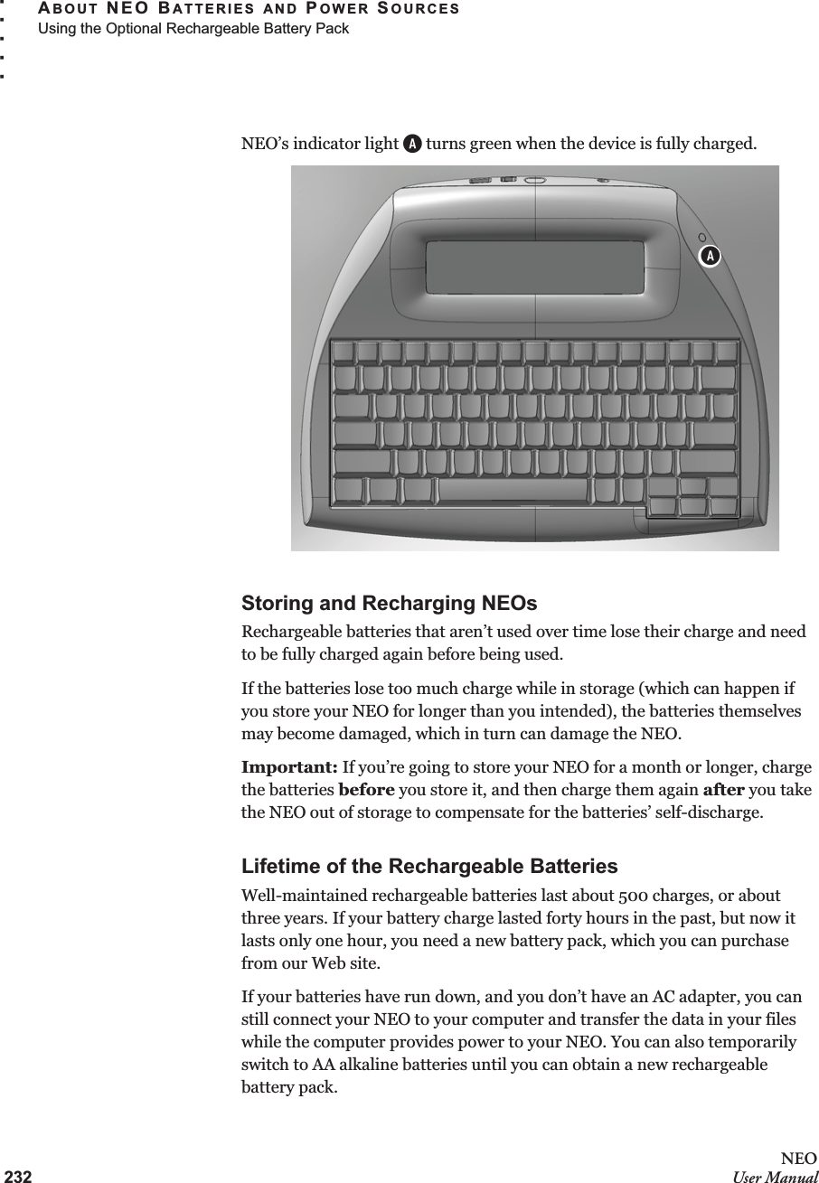 232NEOUser ManualABOUT NEO BATTERIES AND POWER SOURCESUsing the Optional Rechargeable Battery Pack. . . . .NEO’s indicator light A turns green when the device is fully charged.Storing and Recharging NEOsRechargeable batteries that aren’t used over time lose their charge and need to be fully charged again before being used. If the batteries lose too much charge while in storage (which can happen if you store your NEO for longer than you intended), the batteries themselves may become damaged, which in turn can damage the NEO. Important: If you’re going to store your NEO for a month or longer, charge the batteries before you store it, and then charge them again after you take the NEO out of storage to compensate for the batteries’ self-discharge. Lifetime of the Rechargeable BatteriesWell-maintained rechargeable batteries last about 500 charges, or about three years. If your battery charge lasted forty hours in the past, but now it lasts only one hour, you need a new battery pack, which you can purchase from our Web site. If your batteries have run down, and you don’t have an AC adapter, you can still connect your NEO to your computer and transfer the data in your files while the computer provides power to your NEO. You can also temporarily switch to AA alkaline batteries until you can obtain a new rechargeable battery pack.A