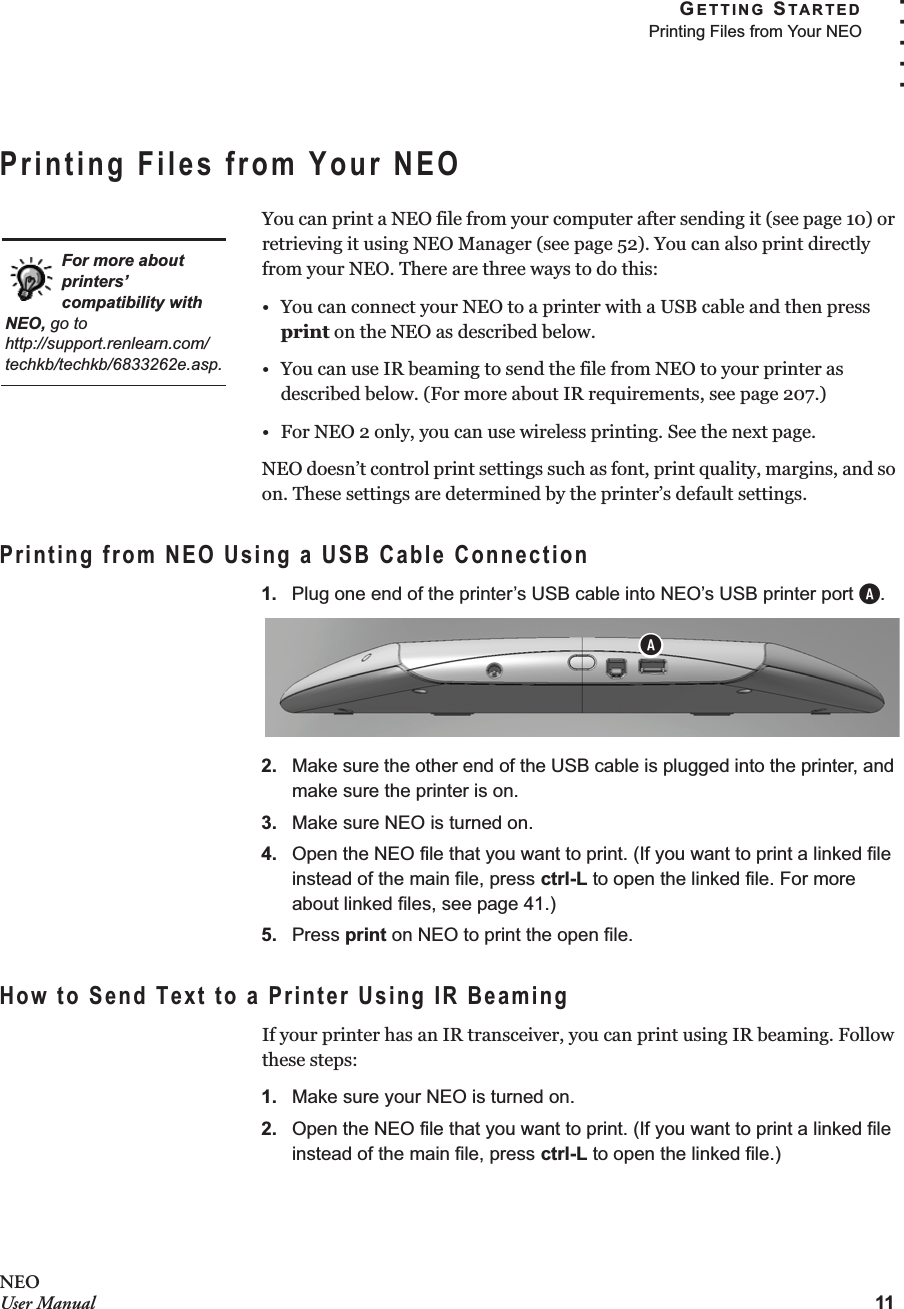 GETTING STARTEDPrinting Files from Your NEO11. . . . .NEOUser ManualPrinting Files from Your NEOYou can print a NEO file from your computer after sending it (see page 10) or retrieving it using NEO Manager (see page 52). You can also print directly from your NEO. There are three ways to do this:• You can connect your NEO to a printer with a USB cable and then press print on the NEO as described below.• You can use IR beaming to send the file from NEO to your printer as described below. (For more about IR requirements, see page 207.)• For NEO 2 only, you can use wireless printing. See the next page.NEO doesn’t control print settings such as font, print quality, margins, and so on. These settings are determined by the printer’s default settings.Printing from NEO Using a USB Cable Connection1. Plug one end of the printer’s USB cable into NEO’s USB printer port A.2. Make sure the other end of the USB cable is plugged into the printer, and make sure the printer is on.3. Make sure NEO is turned on.4. Open the NEO file that you want to print. (If you want to print a linked file instead of the main file, press ctrl-L to open the linked file. For more about linked files, see page 41.)5. Press print on NEO to print the open file.How to Send Text to a Printer Using IR BeamingIf your printer has an IR transceiver, you can print using IR beaming. Follow these steps:1. Make sure your NEO is turned on.2. Open the NEO file that you want to print. (If you want to print a linked file instead of the main file, press ctrl-L to open the linked file.)For more about printers’ compatibility with NEO, go to http://support.renlearn.com/techkb/techkb/6833262e.asp.A