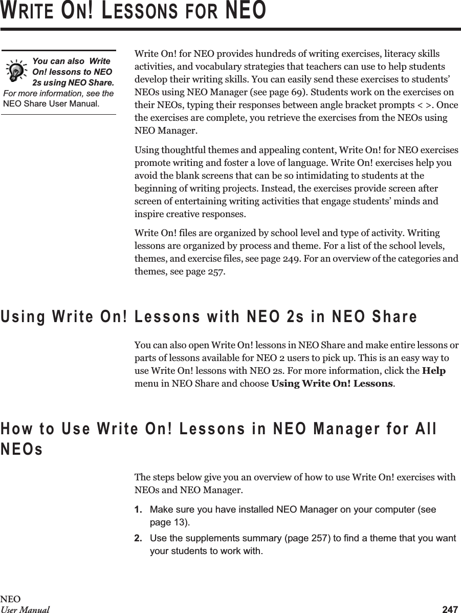 247NEOUser ManualWRITE ON! LESSONS FOR NEOWrite On! for NEO provides hundreds of writing exercises, literacy skills activities, and vocabulary strategies that teachers can use to help students develop their writing skills. You can easily send these exercises to students’ NEOs using NEO Manager (see page 69). Students work on the exercises on their NEOs, typing their responses between angle bracket prompts &lt; &gt;. Once the exercises are complete, you retrieve the exercises from the NEOs using NEO Manager.Using thoughtful themes and appealing content, Write On! for NEO exercises promote writing and foster a love of language. Write On! exercises help you avoid the blank screens that can be so intimidating to students at the beginning of writing projects. Instead, the exercises provide screen after screen of entertaining writing activities that engage students’ minds and inspire creative responses.Write On! files are organized by school level and type of activity. Writing lessons are organized by process and theme. For a list of the school levels, themes, and exercise files, see page 249. For an overview of the categories and themes, see page 257.Using Write On! Lessons with NEO 2s in NEO ShareYou can also open Write On! lessons in NEO Share and make entire lessons or parts of lessons available for NEO 2 users to pick up. This is an easy way to use Write On! lessons with NEO 2s. For more information, click the Help menu in NEO Share and choose Using Write On! Lessons.How to Use Write On! Lessons in NEO Manager for All NEOsThe steps below give you an overview of how to use Write On! exercises with NEOs and NEO Manager.1. Make sure you have installed NEO Manager on your computer (see page 13).2. Use the supplements summary (page 257) to find a theme that you want your students to work with.You can also  Write On! lessons to NEO 2s using NEO Share. For more information, see the NEO Share User Manual.