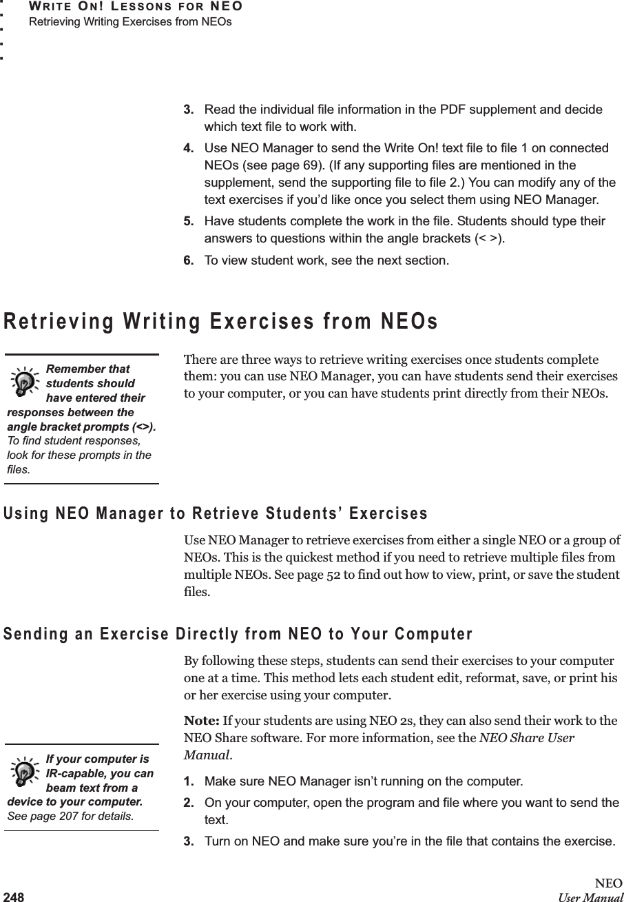 248NEOUser ManualWRITE ON! LESSONS FOR NEORetrieving Writing Exercises from NEOs. . . . .3. Read the individual file information in the PDF supplement and decide which text file to work with.4. Use NEO Manager to send the Write On! text file to file 1 on connected NEOs (see page 69). (If any supporting files are mentioned in the supplement, send the supporting file to file 2.) You can modify any of the text exercises if you’d like once you select them using NEO Manager.5. Have students complete the work in the file. Students should type their answers to questions within the angle brackets (&lt; &gt;).6. To view student work, see the next section.Retrieving Writing Exercises from NEOsThere are three ways to retrieve writing exercises once students complete them: you can use NEO Manager, you can have students send their exercises to your computer, or you can have students print directly from their NEOs.Using NEO Manager to Retrieve Students’ ExercisesUse NEO Manager to retrieve exercises from either a single NEO or a group of NEOs. This is the quickest method if you need to retrieve multiple files from multiple NEOs. See page 52 to find out how to view, print, or save the student files.Sending an Exercise Directly from NEO to Your ComputerBy following these steps, students can send their exercises to your computer one at a time. This method lets each student edit, reformat, save, or print his or her exercise using your computer.Note: If your students are using NEO 2s, they can also send their work to the  NEO Share software. For more information, see the NEO Share User Manual.1. Make sure NEO Manager isn’t running on the computer.2. On your computer, open the program and file where you want to send the text.3. Turn on NEO and make sure you’re in the file that contains the exercise.Remember that students should have entered their responses between the angle bracket prompts (&lt;&gt;). To find student responses, look for these prompts in the files.If your computer is IR-capable, you can beam text from a device to your computer. See page 207 for details.