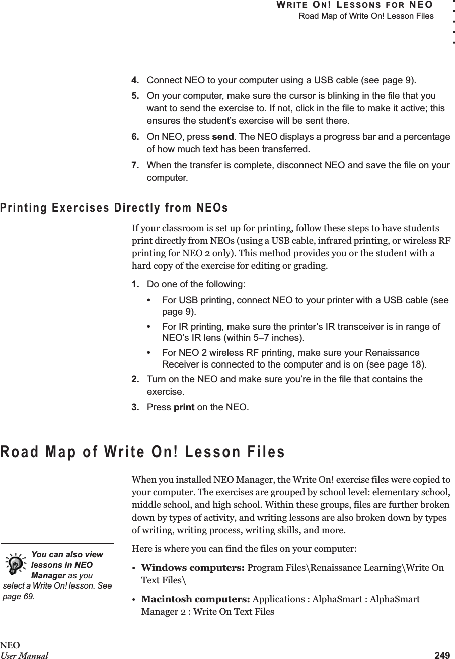 WRITE ON! LESSONS FOR NEORoad Map of Write On! Lesson Files249. . . . .NEOUser Manual4. Connect NEO to your computer using a USB cable (see page 9).5. On your computer, make sure the cursor is blinking in the file that you want to send the exercise to. If not, click in the file to make it active; this ensures the student’s exercise will be sent there.6. On NEO, press send. The NEO displays a progress bar and a percentage of how much text has been transferred.7. When the transfer is complete, disconnect NEO and save the file on your computer.Printing Exercises Directly from NEOsIf your classroom is set up for printing, follow these steps to have students print directly from NEOs (using a USB cable, infrared printing, or wireless RF printing for NEO 2 only). This method provides you or the student with a hard copy of the exercise for editing or grading.1. Do one of the following:•For USB printing, connect NEO to your printer with a USB cable (see page 9).•For IR printing, make sure the printer’s IR transceiver is in range of NEO’s IR lens (within 5–7 inches).•For NEO 2 wireless RF printing, make sure your Renaissance Receiver is connected to the computer and is on (see page 18).2. Turn on the NEO and make sure you’re in the file that contains the exercise.3. Press print on the NEO.Road Map of Write On! Lesson FilesWhen you installed NEO Manager, the Write On! exercise files were copied to your computer. The exercises are grouped by school level: elementary school, middle school, and high school. Within these groups, files are further broken down by types of activity, and writing lessons are also broken down by types of writing, writing process, writing skills, and more.Here is where you can find the files on your computer:•Windows computers: Program Files\Renaissance Learning\Write On Text Files\•Macintosh computers: Applications : AlphaSmart : AlphaSmart Manager 2 : Write On Text FilesYou can also view lessons in NEO Manager as you select a Write On! lesson. See page 69.