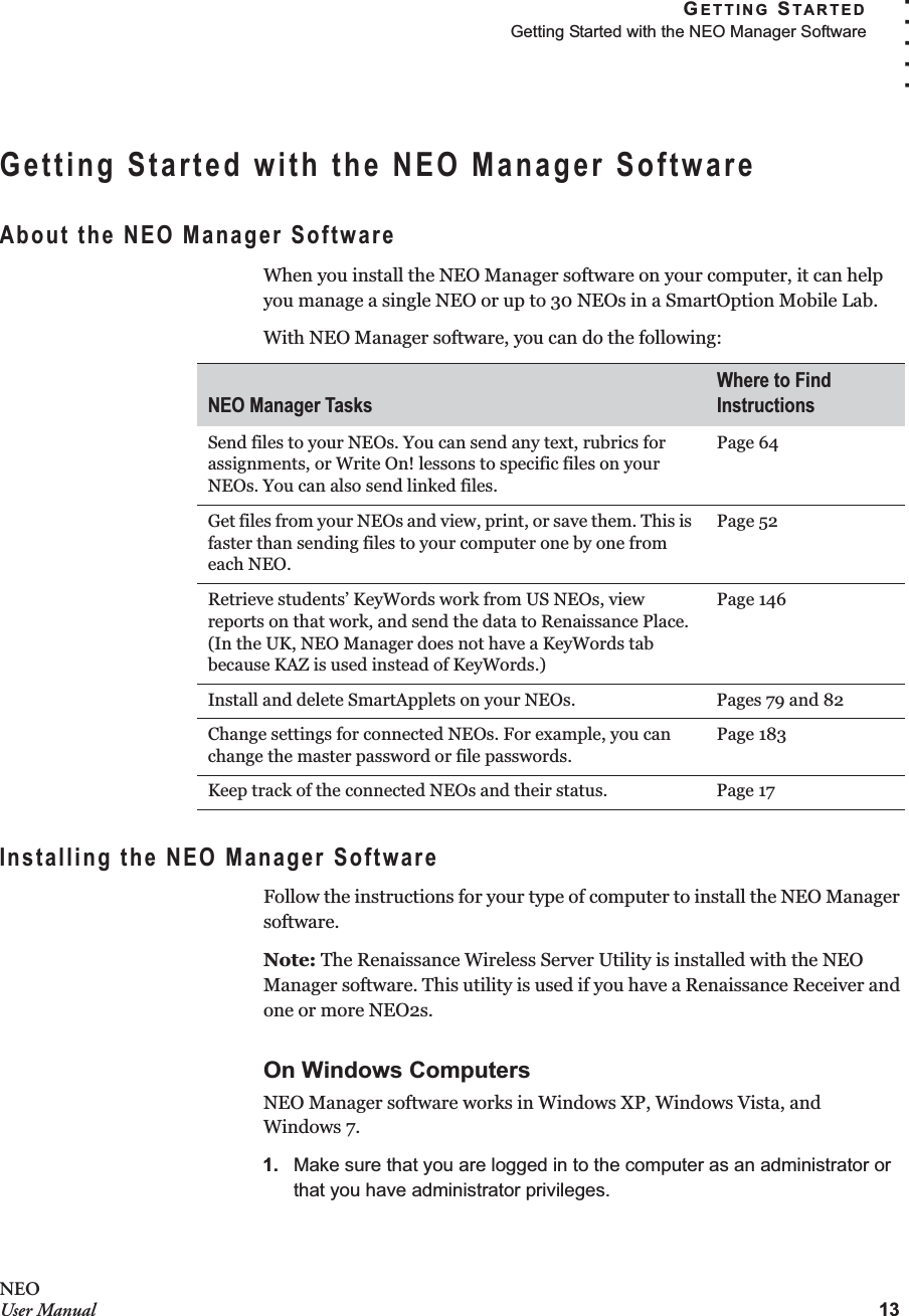 GETTING STARTEDGetting Started with the NEO Manager Software13. . . . .NEOUser ManualGetting Started with the NEO Manager SoftwareAbout the NEO Manager SoftwareWhen you install the NEO Manager software on your computer, it can help you manage a single NEO or up to 30 NEOs in a SmartOption Mobile Lab.With NEO Manager software, you can do the following:Installing the NEO Manager SoftwareFollow the instructions for your type of computer to install the NEO Manager software.Note: The Renaissance Wireless Server Utility is installed with the NEO Manager software. This utility is used if you have a Renaissance Receiver and one or more NEO2s. On Windows ComputersNEO Manager software works in Windows XP, Windows Vista, andWindows 7.1. Make sure that you are logged in to the computer as an administrator or that you have administrator privileges.NEO Manager TasksWhere to Find InstructionsSend files to your NEOs. You can send any text, rubrics for assignments, or Write On! lessons to specific files on your NEOs. You can also send linked files.Page 64Get files from your NEOs and view, print, or save them. This is faster than sending files to your computer one by one from each NEO.Page 52Retrieve students’ KeyWords work from US NEOs, view reports on that work, and send the data to Renaissance Place. (In the UK, NEO Manager does not have a KeyWords tab because KAZ is used instead of KeyWords.)Page 146Install and delete SmartApplets on your NEOs. Pages 79 and 82Change settings for connected NEOs. For example, you can change the master password or file passwords.Page 183Keep track of the connected NEOs and their status. Page 17