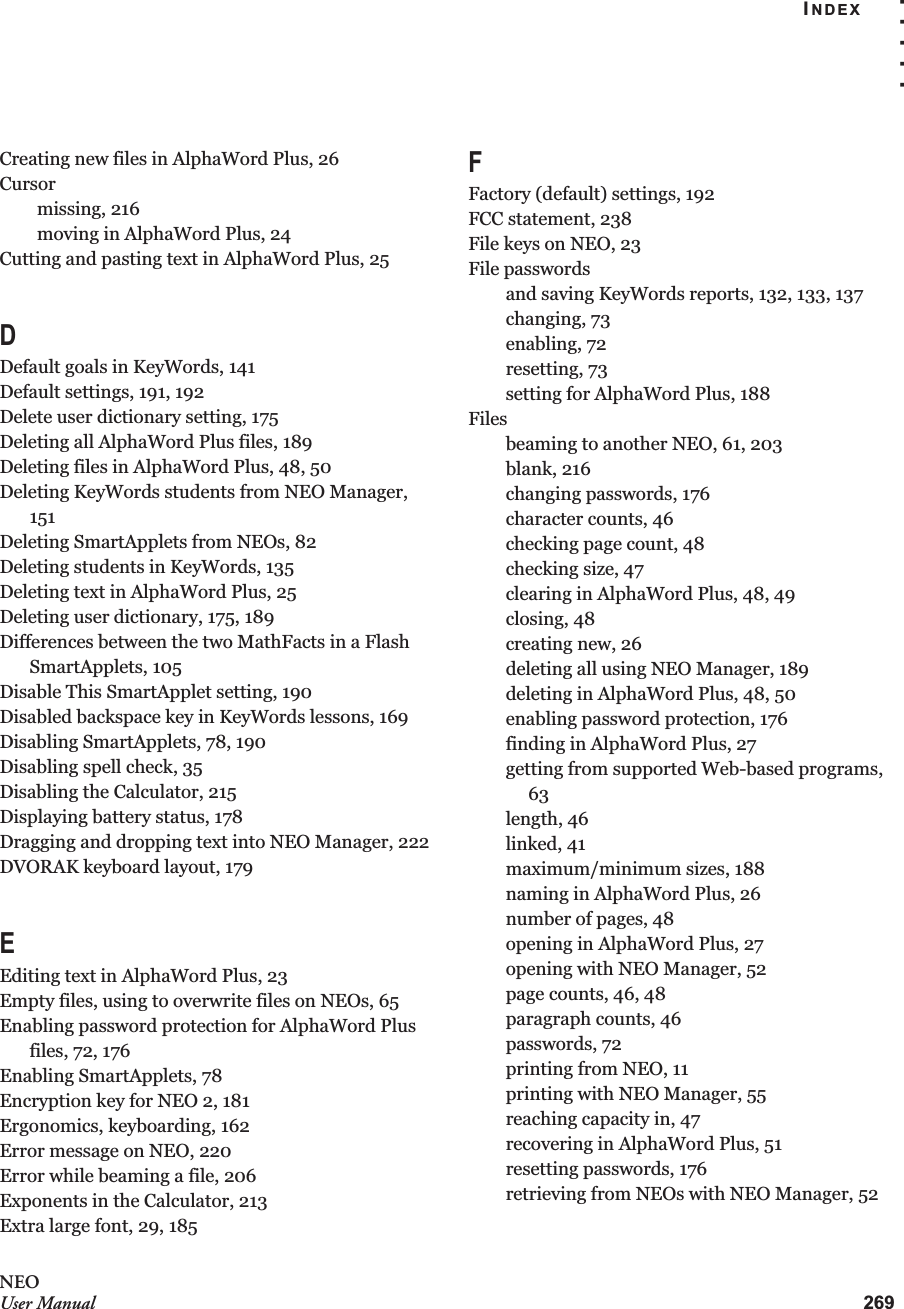 INDEX. . . . .269NEOUser ManualCreating new files in AlphaWord Plus, 26Cursormissing, 216moving in AlphaWord Plus, 24Cutting and pasting text in AlphaWord Plus, 25DDefault goals in KeyWords, 141Default settings, 191, 192Delete user dictionary setting, 175Deleting all AlphaWord Plus files, 189Deleting files in AlphaWord Plus, 48, 50Deleting KeyWords students from NEO Manager, 151Deleting SmartApplets from NEOs, 82Deleting students in KeyWords, 135Deleting text in AlphaWord Plus, 25Deleting user dictionary, 175, 189Differences between the two MathFacts in a Flash SmartApplets, 105Disable This SmartApplet setting, 190Disabled backspace key in KeyWords lessons, 169Disabling SmartApplets, 78, 190Disabling spell check, 35Disabling the Calculator, 215Displaying battery status, 178Dragging and dropping text into NEO Manager, 222DVORAK keyboard layout, 179EEditing text in AlphaWord Plus, 23Empty files, using to overwrite files on NEOs, 65Enabling password protection for AlphaWord Plus files, 72, 176Enabling SmartApplets, 78Encryption key for NEO 2, 181Ergonomics, keyboarding, 162Error message on NEO, 220Error while beaming a file, 206Exponents in the Calculator, 213Extra large font, 29, 185FFactory (default) settings, 192FCC statement, 238File keys on NEO, 23File passwordsand saving KeyWords reports, 132, 133, 137changing, 73enabling, 72resetting, 73setting for AlphaWord Plus, 188Filesbeaming to another NEO, 61, 203blank, 216changing passwords, 176character counts, 46checking page count, 48checking size, 47clearing in AlphaWord Plus, 48, 49closing, 48creating new, 26deleting all using NEO Manager, 189deleting in AlphaWord Plus, 48, 50enabling password protection, 176finding in AlphaWord Plus, 27getting from supported Web-based programs, 63length, 46linked, 41maximum/minimum sizes, 188naming in AlphaWord Plus, 26number of pages, 48opening in AlphaWord Plus, 27opening with NEO Manager, 52page counts, 46, 48paragraph counts, 46passwords, 72printing from NEO, 11printing with NEO Manager, 55reaching capacity in, 47recovering in AlphaWord Plus, 51resetting passwords, 176retrieving from NEOs with NEO Manager, 52