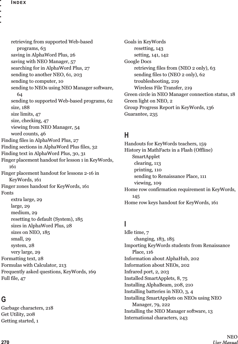 270NEOUser ManualINDEX. . . . .retrieving from supported Web-based programs, 63saving in AlphaWord Plus, 26saving with NEO Manager, 57searching for in AlphaWord Plus, 27sending to another NEO, 61, 203sending to computer, 10sending to NEOs using NEO Manager software, 64sending to supported Web-based programs, 62size, 188size limits, 47size, checking, 47viewing from NEO Manager, 54word counts, 46Finding files in AlphaWord Plus, 27Finding sections in AlphaWord Plus files, 32Finding text in AlphaWord Plus, 30, 31Finger placement handout for lesson 1 in KeyWords, 161Finger placement handout for lessons 2-16 in KeyWords, 161Finger zones handout for KeyWords, 161Fontsextra large, 29large, 29medium, 29resetting to default (System), 185sizes in AlphaWord Plus, 28sizes on NEO, 185small, 29system, 28very large, 29Formatting text, 28Formulas with Calculator, 213Frequently asked questions, KeyWords, 169Full file, 47GGarbage characters, 218Get Utility, 208Getting started, 1Goals in KeyWordsresetting, 143setting, 141, 142Google Docsretrieving files from (NEO 2 only), 63sending files to (NEO 2 only), 62troubleshooting, 219Wireless File Transfer, 219Green circle in NEO Manager connection status, 18Green light on NEO, 2Group Progress Report in KeyWords, 136Guarantee, 235HHandouts for KeyWords teachers, 159History in MathFacts in a Flash (Offline) SmartAppletclearing, 113printing, 110sending to Renaissance Place, 111viewing, 109Home row confirmation requirement in KeyWords, 145Home row keys handout for KeyWords, 161IIdle time, 7changing, 183, 185Importing KeyWords students from Renaissance Place, 116Information about AlphaHub, 202Information about NEOs, 202Infrared port, 2, 203Installed SmartApplets, 8, 75Installing AlphaBeam, 208, 210Installing batteries in NEO, 3, 4Installing SmartApplets on NEOs using NEO Manager, 79, 222Installing the NEO Manager software, 13International characters, 243