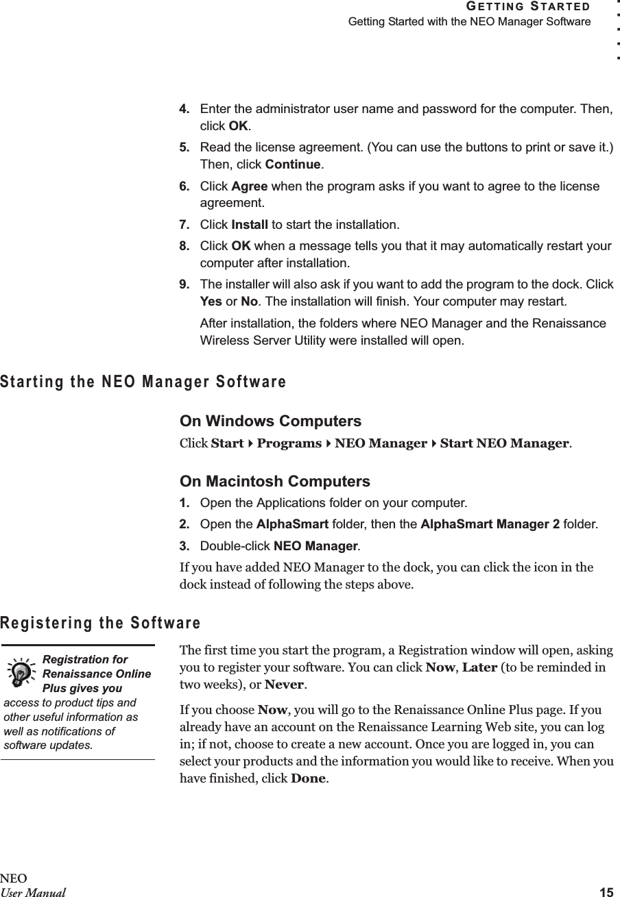 GETTING STARTEDGetting Started with the NEO Manager Software15. . . . .NEOUser Manual4. Enter the administrator user name and password for the computer. Then, click OK.5. Read the license agreement. (You can use the buttons to print or save it.) Then, click Continue.6. Click Agree when the program asks if you want to agree to the license agreement.7. Click Install to start the installation.8. Click OK when a message tells you that it may automatically restart your computer after installation.9. The installer will also ask if you want to add the program to the dock. Click Yes or No. The installation will finish. Your computer may restart.After installation, the folders where NEO Manager and the Renaissance Wireless Server Utility were installed will open.Starting the NEO Manager SoftwareOn Windows ComputersClick StartProgramsNEO ManagerStart NEO Manager.On Macintosh Computers1. Open the Applications folder on your computer.2. Open the AlphaSmart folder, then the AlphaSmart Manager 2 folder.3. Double-click NEO Manager.If you have added NEO Manager to the dock, you can click the icon in the dock instead of following the steps above.Registering the SoftwareThe first time you start the program, a Registration window will open, asking you to register your software. You can click Now, Later (to be reminded in two weeks), or Never.If you choose Now, you will go to the Renaissance Online Plus page. If you already have an account on the Renaissance Learning Web site, you can log in; if not, choose to create a new account. Once you are logged in, you can select your products and the information you would like to receive. When you have finished, click Done.Registration for Renaissance Online Plus gives you access to product tips and other useful information as well as notifications of software updates.