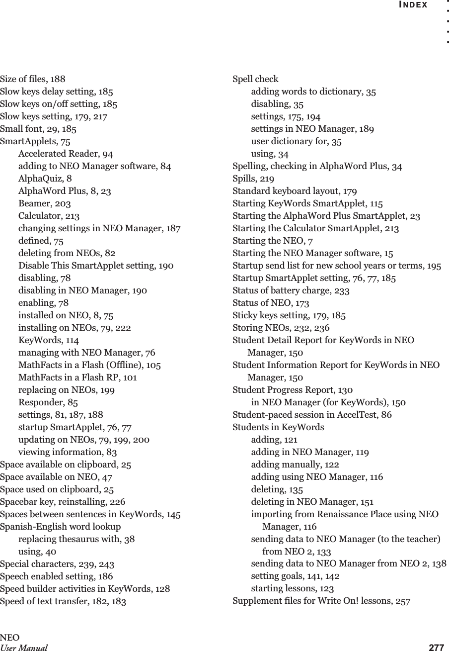 INDEX. . . . .277NEOUser ManualSize of files, 188Slow keys delay setting, 185Slow keys on/off setting, 185Slow keys setting, 179, 217Small font, 29, 185SmartApplets, 75Accelerated Reader, 94adding to NEO Manager software, 84AlphaQuiz, 8AlphaWord Plus, 8, 23Beamer, 203Calculator, 213changing settings in NEO Manager, 187defined, 75deleting from NEOs, 82Disable This SmartApplet setting, 190disabling, 78disabling in NEO Manager, 190enabling, 78installed on NEO, 8, 75installing on NEOs, 79, 222KeyWords, 114managing with NEO Manager, 76MathFacts in a Flash (Offline), 105MathFacts in a Flash RP, 101replacing on NEOs, 199Responder, 85settings, 81, 187, 188startup SmartApplet, 76, 77updating on NEOs, 79, 199, 200viewing information, 83Space available on clipboard, 25Space available on NEO, 47Space used on clipboard, 25Spacebar key, reinstalling, 226Spaces between sentences in KeyWords, 145Spanish-English word lookupreplacing thesaurus with, 38using, 40Special characters, 239, 243Speech enabled setting, 186Speed builder activities in KeyWords, 128Speed of text transfer, 182, 183Spell checkadding words to dictionary, 35disabling, 35settings, 175, 194settings in NEO Manager, 189user dictionary for, 35using, 34Spelling, checking in AlphaWord Plus, 34Spills, 219Standard keyboard layout, 179Starting KeyWords SmartApplet, 115Starting the AlphaWord Plus SmartApplet, 23Starting the Calculator SmartApplet, 213Starting the NEO, 7Starting the NEO Manager software, 15Startup send list for new school years or terms, 195Startup SmartApplet setting, 76, 77, 185Status of battery charge, 233Status of NEO, 173Sticky keys setting, 179, 185Storing NEOs, 232, 236Student Detail Report for KeyWords in NEO Manager, 150Student Information Report for KeyWords in NEO Manager, 150Student Progress Report, 130in NEO Manager (for KeyWords), 150Student-paced session in AccelTest, 86Students in KeyWordsadding, 121adding in NEO Manager, 119adding manually, 122adding using NEO Manager, 116deleting, 135deleting in NEO Manager, 151importing from Renaissance Place using NEO Manager, 116sending data to NEO Manager (to the teacher) from NEO 2, 133sending data to NEO Manager from NEO 2, 138setting goals, 141, 142starting lessons, 123Supplement files for Write On! lessons, 257