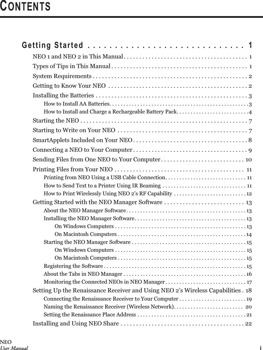 iNEOUser ManualCONTENTSGetting Started  . . . . . . . . . . . . . . . . . . . . . . . . . . . . .  1NEO 1 and NEO 2 in This Manual. . . . . . . . . . . . . . . . . . . . . . . . . . . . . . . . . . . . . . . .  1Types of Tips in This Manual . . . . . . . . . . . . . . . . . . . . . . . . . . . . . . . . . . . . . . . . . . . .  1System Requirements . . . . . . . . . . . . . . . . . . . . . . . . . . . . . . . . . . . . . . . . . . . . . . . . . . 2Getting to Know Your NEO  . . . . . . . . . . . . . . . . . . . . . . . . . . . . . . . . . . . . . . . . . . . . . 2Installing the Batteries . . . . . . . . . . . . . . . . . . . . . . . . . . . . . . . . . . . . . . . . . . . . . . . . . 3How to Install AA Batteries. . . . . . . . . . . . . . . . . . . . . . . . . . . . . . . . . . . . . . . . . . . . . . . . . .3How to Install and Charge a Rechargeable Battery Pack. . . . . . . . . . . . . . . . . . . . . . . . . .4Starting the NEO . . . . . . . . . . . . . . . . . . . . . . . . . . . . . . . . . . . . . . . . . . . . . . . . . . . . . . 7Starting to Write on Your NEO . . . . . . . . . . . . . . . . . . . . . . . . . . . . . . . . . . . . . . . . . . 7SmartApplets Included on Your NEO . . . . . . . . . . . . . . . . . . . . . . . . . . . . . . . . . . . . . 8Connecting a NEO to Your Computer . . . . . . . . . . . . . . . . . . . . . . . . . . . . . . . . . . . . . 9Sending Files from One NEO to Your Computer. . . . . . . . . . . . . . . . . . . . . . . . . . . 10Printing Files from Your NEO . . . . . . . . . . . . . . . . . . . . . . . . . . . . . . . . . . . . . . . . . .  11Printing from NEO Using a USB Cable Connection. . . . . . . . . . . . . . . . . . . . . . . . . . . . . 11How to Send Text to a Printer Using IR Beaming . . . . . . . . . . . . . . . . . . . . . . . . . . . . . . 11How to Print Wirelessly Using NEO 2’s RF Capability . . . . . . . . . . . . . . . . . . . . . . . . . . 12Getting Started with the NEO Manager Software . . . . . . . . . . . . . . . . . . . . . . . . . . 13About the NEO Manager Software. . . . . . . . . . . . . . . . . . . . . . . . . . . . . . . . . . . . . . . . . . . 13Installing the NEO Manager Software. . . . . . . . . . . . . . . . . . . . . . . . . . . . . . . . . . . . . . . . 13On Windows Computers . . . . . . . . . . . . . . . . . . . . . . . . . . . . . . . . . . . . . . . . . . . . . . . 13On Macintosh Computers . . . . . . . . . . . . . . . . . . . . . . . . . . . . . . . . . . . . . . . . . . . . . . 14Starting the NEO Manager Software . . . . . . . . . . . . . . . . . . . . . . . . . . . . . . . . . . . . . . . . . 15On Windows Computers . . . . . . . . . . . . . . . . . . . . . . . . . . . . . . . . . . . . . . . . . . . . . . . 15On Macintosh Computers . . . . . . . . . . . . . . . . . . . . . . . . . . . . . . . . . . . . . . . . . . . . . . 15Registering the Software . . . . . . . . . . . . . . . . . . . . . . . . . . . . . . . . . . . . . . . . . . . . . . . . . . . 15About the Tabs in NEO Manager . . . . . . . . . . . . . . . . . . . . . . . . . . . . . . . . . . . . . . . . . . . . 16Monitoring the Connected NEOs in NEO Manager . . . . . . . . . . . . . . . . . . . . . . . . . . . . . 17Setting Up the Renaissance Receiver and Using NEO 2’s Wireless Capabilities . 18Connecting the Renaissance Receiver to Your Computer . . . . . . . . . . . . . . . . . . . . . . . . 19Naming the Renaissance Receiver (Wireless Network). . . . . . . . . . . . . . . . . . . . . . . . .  20Setting the Renaissance Place Address . . . . . . . . . . . . . . . . . . . . . . . . . . . . . . . . . . . . . . . 21Installing and Using NEO Share . . . . . . . . . . . . . . . . . . . . . . . . . . . . . . . . . . . . . . . . 22