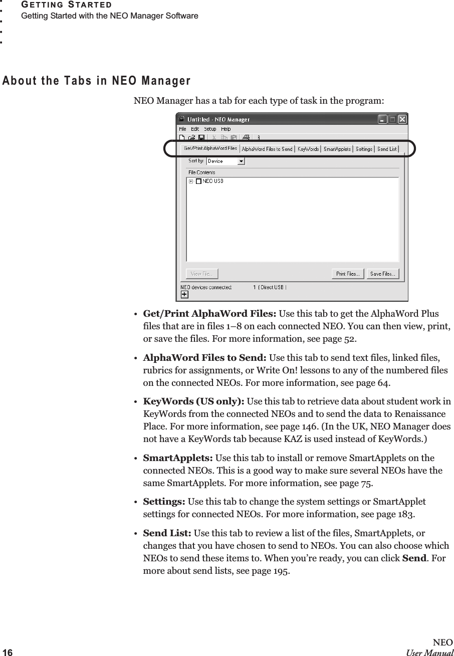 16NEOUser ManualGETTING STARTEDGetting Started with the NEO Manager Software. . . . .About the Tabs in NEO ManagerNEO Manager has a tab for each type of task in the program:•Get/Print AlphaWord Files: Use this tab to get the AlphaWord Plus files that are in files 1–8 on each connected NEO. You can then view, print, or save the files. For more information, see page 52.•AlphaWord Files to Send: Use this tab to send text files, linked files, rubrics for assignments, or Write On! lessons to any of the numbered files on the connected NEOs. For more information, see page 64.•KeyWords (US only): Use this tab to retrieve data about student work in KeyWords from the connected NEOs and to send the data to Renaissance Place. For more information, see page 146. (In the UK, NEO Manager does not have a KeyWords tab because KAZ is used instead of KeyWords.)•SmartApplets: Use this tab to install or remove SmartApplets on the connected NEOs. This is a good way to make sure several NEOs have the same SmartApplets. For more information, see page 75.•Settings: Use this tab to change the system settings or SmartApplet settings for connected NEOs. For more information, see page 183.•Send List: Use this tab to review a list of the files, SmartApplets, or changes that you have chosen to send to NEOs. You can also choose which NEOs to send these items to. When you’re ready, you can click Send. For more about send lists, see page 195.