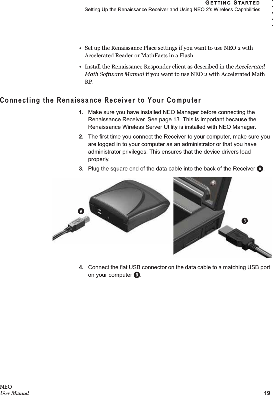 GETTING STARTEDSetting Up the Renaissance Receiver and Using NEO 2’s Wireless Capabilities19. . . . .NEOUser Manual• Set up the Renaissance Place settings if you want to use NEO 2 with Accelerated Reader or MathFacts in a Flash.• Install the Renaissance Responder client as described in the Accelerated Math Software Manual if you want to use NEO 2 with Accelerated Math RP.Connecting the Renaissance Receiver to Your Computer1. Make sure you have installed NEO Manager before connecting the Renaissance Receiver. See page 13. This is important because the Renaissance Wireless Server Utility is installed with NEO Manager.2. The first time you connect the Receiver to your computer, make sure you are logged in to your computer as an administrator or that you have administrator privileges. This ensures that the device drivers load properly.3. Plug the square end of the data cable into the back of the Receiver A.4. Connect the flat USB connector on the data cable to a matching USB port on your computer B.BA