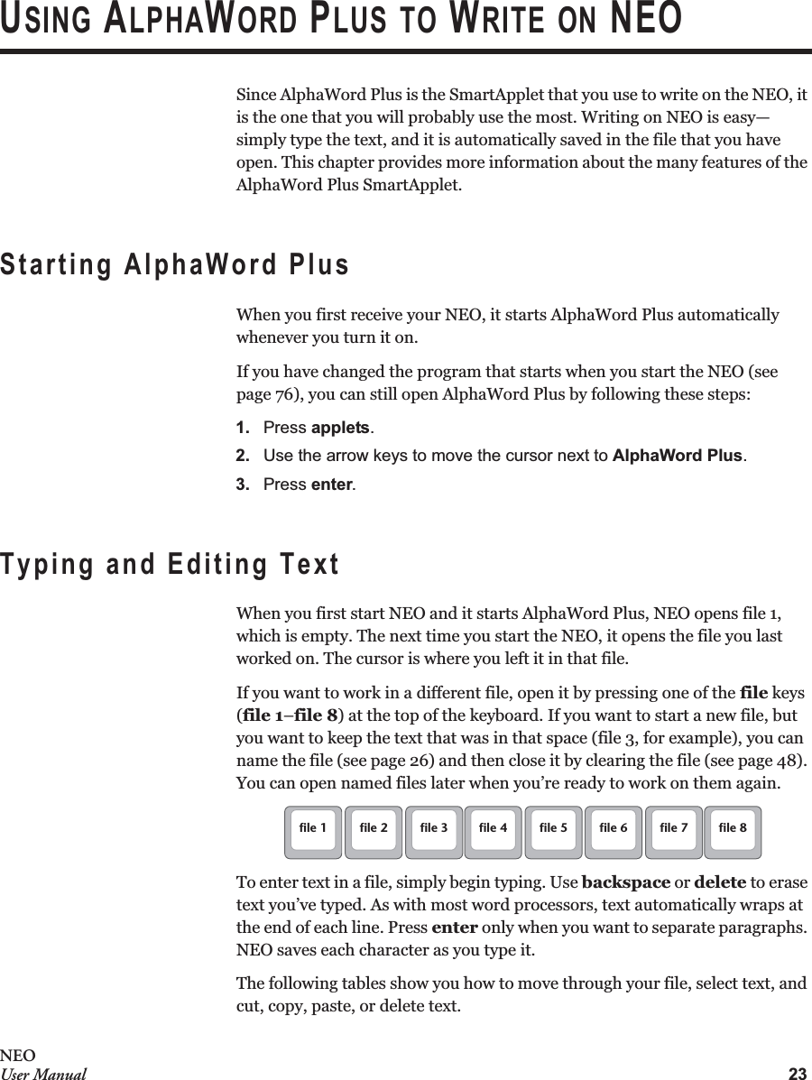23NEOUser ManualUSING ALPHAWORD PLUS TO WRITE ON NEOSince AlphaWord Plus is the SmartApplet that you use to write on the NEO, it is the one that you will probably use the most. Writing on NEO is easy—simply type the text, and it is automatically saved in the file that you have open. This chapter provides more information about the many features of the AlphaWord Plus SmartApplet.Starting AlphaWord PlusWhen you first receive your NEO, it starts AlphaWord Plus automatically whenever you turn it on.If you have changed the program that starts when you start the NEO (see page 76), you can still open AlphaWord Plus by following these steps:1. Press applets.2. Use the arrow keys to move the cursor next to AlphaWord Plus.3. Press enter.Typing and Editing TextWhen you first start NEO and it starts AlphaWord Plus, NEO opens file 1, which is empty. The next time you start the NEO, it opens the file you last worked on. The cursor is where you left it in that file.If you want to work in a different file, open it by pressing one of the file keys (file 1–file 8) at the top of the keyboard. If you want to start a new file, but you want to keep the text that was in that space (file 3, for example), you can name the file (see page 26) and then close it by clearing the file (see page 48). You can open named files later when you’re ready to work on them again.To enter text in a file, simply begin typing. Use backspace or delete to erase text you’ve typed. As with most word processors, text automatically wraps at the end of each line. Press enter only when you want to separate paragraphs. NEO saves each character as you type it.The following tables show you how to move through your file, select text, and cut, copy, paste, or delete text.file 1 file 2 file 3 file 4 file 5 file 6 file 7 file 8