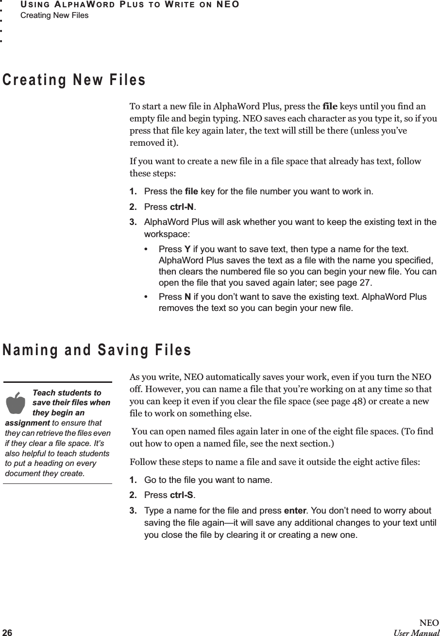 26NEOUser ManualUSING ALPHAWORD PLUS TO WRITE ON NEOCreating New Files. . . . .Creating New FilesTo start a new file in AlphaWord Plus, press the file keys until you find an empty file and begin typing. NEO saves each character as you type it, so if you press that file key again later, the text will still be there (unless you’ve removed it).If you want to create a new file in a file space that already has text, follow these steps:1. Press the file key for the file number you want to work in.2. Press ctrl-N.3. AlphaWord Plus will ask whether you want to keep the existing text in the workspace:•Press Y if you want to save text, then type a name for the text. AlphaWord Plus saves the text as a file with the name you specified, then clears the numbered file so you can begin your new file. You can open the file that you saved again later; see page 27.•Press N if you don’t want to save the existing text. AlphaWord Plus removes the text so you can begin your new file.Naming and Saving FilesAs you write, NEO automatically saves your work, even if you turn the NEO off. However, you can name a file that you’re working on at any time so that you can keep it even if you clear the file space (see page 48) or create a new file to work on something else. You can open named files again later in one of the eight file spaces. (To find out how to open a named file, see the next section.)Follow these steps to name a file and save it outside the eight active files:1. Go to the file you want to name.2. Press ctrl-S.3. Type a name for the file and press enter. You don’t need to worry about saving the file again—it will save any additional changes to your text until you close the file by clearing it or creating a new one.Teach students to save their files when they begin an assignment to ensure that they can retrieve the files even if they clear a file space. It’s also helpful to teach students to put a heading on every document they create.