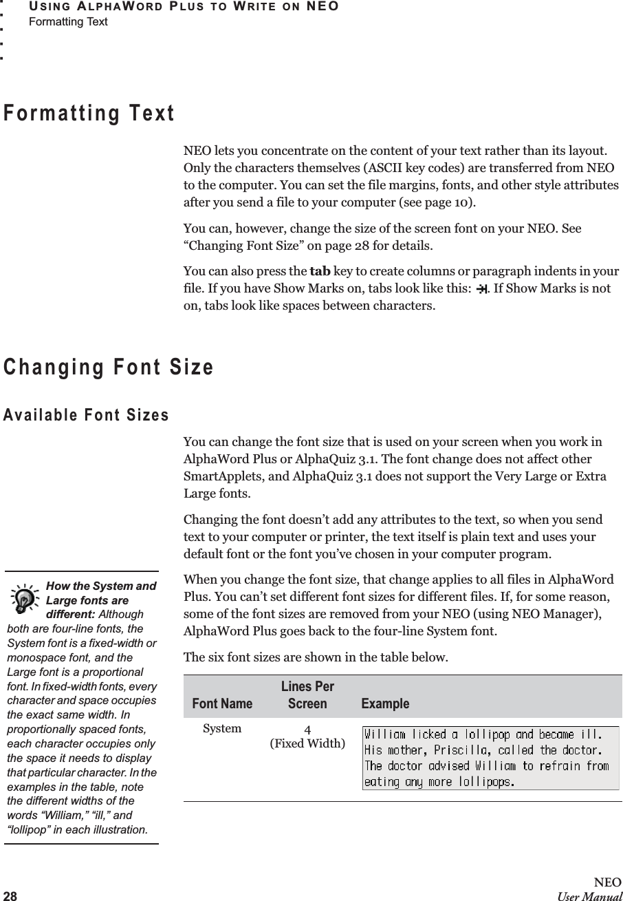 28NEOUser ManualUSING ALPHAWORD PLUS TO WRITE ON NEOFormatting Text. . . . .Formatting TextNEO lets you concentrate on the content of your text rather than its layout. Only the characters themselves (ASCII key codes) are transferred from NEO to the computer. You can set the file margins, fonts, and other style attributes after you send a file to your computer (see page 10).You can, however, change the size of the screen font on your NEO. See “Changing Font Size” on page 28 for details.You can also press the tab key to create columns or paragraph indents in your file. If you have Show Marks on, tabs look like this:  . If Show Marks is not on, tabs look like spaces between characters.Changing Font SizeAvailable Font SizesYou can change the font size that is used on your screen when you work in AlphaWord Plus or AlphaQuiz 3.1. The font change does not affect other SmartApplets, and AlphaQuiz 3.1 does not support the Very Large or Extra Large fonts.Changing the font doesn’t add any attributes to the text, so when you send text to your computer or printer, the text itself is plain text and uses your default font or the font you’ve chosen in your computer program.When you change the font size, that change applies to all files in AlphaWord Plus. You can’t set different font sizes for different files. If, for some reason, some of the font sizes are removed from your NEO (using NEO Manager), AlphaWord Plus goes back to the four-line System font.The six font sizes are shown in the table below.Font NameLines Per Screen ExampleSystem 4(Fixed Width)How the System and Large fonts are different: Although both are four-line fonts, the System font is a fixed-width or monospace font, and the Large font is a proportional font. In fixed-width fonts, every character and space occupies the exact same width. In proportionally spaced fonts, each character occupies only the space it needs to display that particular character. In the examples in the table, note the different widths of the words “William,” “ill,” and “lollipop” in each illustration.