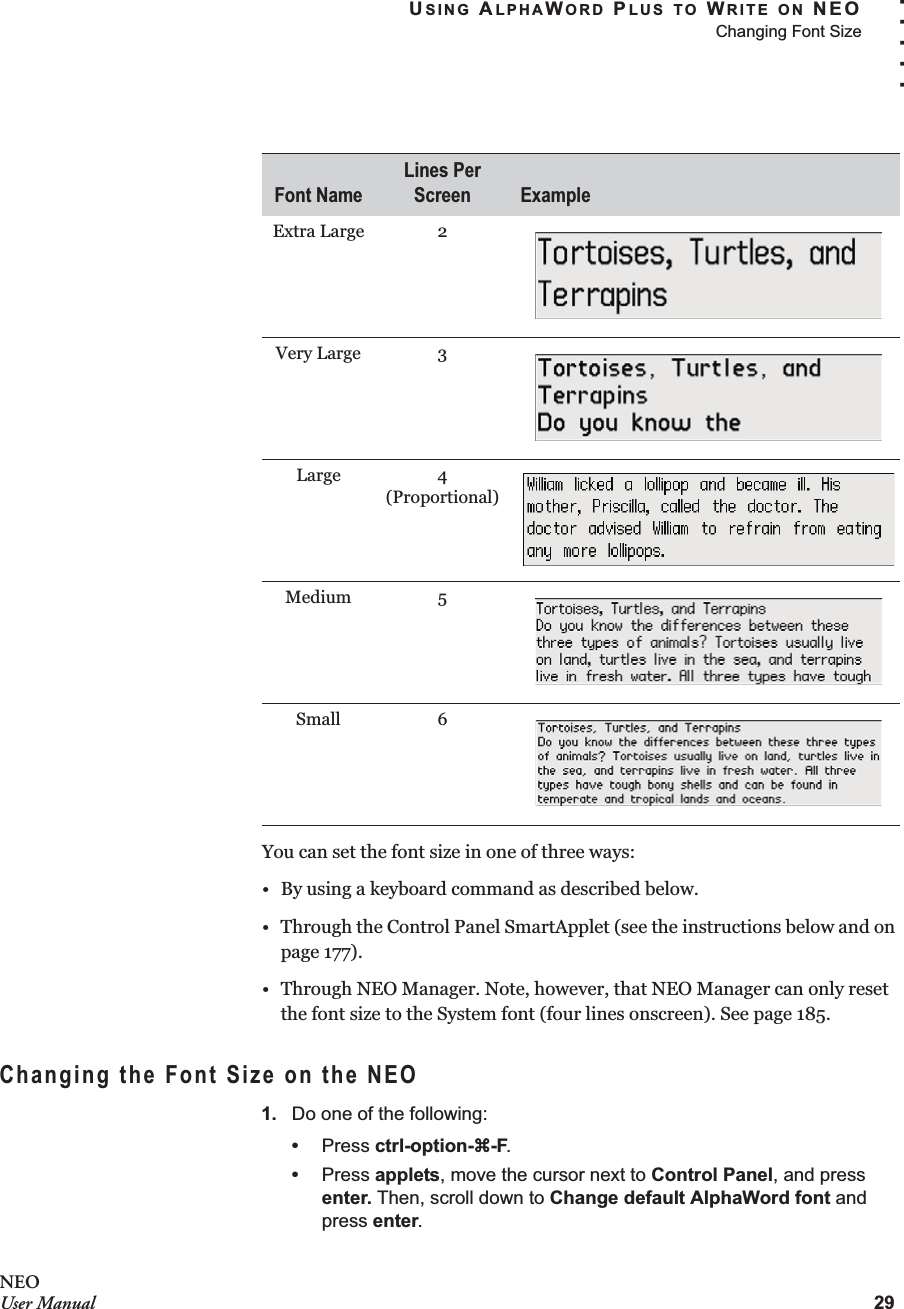 USING ALPHAWORD PLUS TO WRITE ON NEOChanging Font Size29. . . . .NEOUser ManualYou can set the font size in one of three ways:• By using a keyboard command as described below.• Through the Control Panel SmartApplet (see the instructions below and on page 177).• Through NEO Manager. Note, however, that NEO Manager can only reset the font size to the System font (four lines onscreen). See page 185.Changing the Font Size on the NEO1. Do one of the following:•Press ctrl-option-a-F.•Press applets, move the cursor next to Control Panel, and press enter. Then, scroll down to Change default AlphaWord font and press enter.Extra Large 2Very Large 3Large 4 (Proportional)Medium 5Small 6Font NameLines Per Screen Example