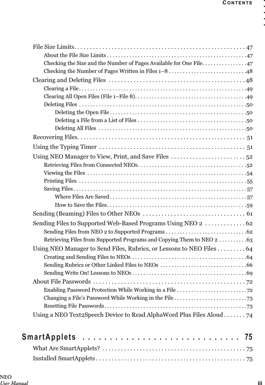 CONTENTSiii. . . . .NEOUser ManualFile Size Limits. . . . . . . . . . . . . . . . . . . . . . . . . . . . . . . . . . . . . . . . . . . . . . . . . . . . . . . 47About the File Size Limits . . . . . . . . . . . . . . . . . . . . . . . . . . . . . . . . . . . . . . . . . . . . . . . . . .47Checking the Size and the Number of Pages Available for One File. . . . . . . . . . . . . . . .47Checking the Number of Pages Written in Files 1–8 . . . . . . . . . . . . . . . . . . . . . . . . . . . .48Clearing and Deleting Files  . . . . . . . . . . . . . . . . . . . . . . . . . . . . . . . . . . . . . . . . . . . . 48Clearing a File. . . . . . . . . . . . . . . . . . . . . . . . . . . . . . . . . . . . . . . . . . . . . . . . . . . . . . . . . . . .49Clearing All Open Files (File 1–File 8). . . . . . . . . . . . . . . . . . . . . . . . . . . . . . . . . . . . . . . .49Deleting Files  . . . . . . . . . . . . . . . . . . . . . . . . . . . . . . . . . . . . . . . . . . . . . . . . . . . . . . . . . . . .50Deleting the Open File . . . . . . . . . . . . . . . . . . . . . . . . . . . . . . . . . . . . . . . . . . . . . . . . .50Deleting a File from a List of Files . . . . . . . . . . . . . . . . . . . . . . . . . . . . . . . . . . . . . . .50Deleting All Files  . . . . . . . . . . . . . . . . . . . . . . . . . . . . . . . . . . . . . . . . . . . . . . . . . . . . .50Recovering Files. . . . . . . . . . . . . . . . . . . . . . . . . . . . . . . . . . . . . . . . . . . . . . . . . . . . . .  51Using the Typing Timer  . . . . . . . . . . . . . . . . . . . . . . . . . . . . . . . . . . . . . . . . . . . . . . .  51Using NEO Manager to View, Print, and Save Files  . . . . . . . . . . . . . . . . . . . . . . . . 52Retrieving Files from Connected NEOs. . . . . . . . . . . . . . . . . . . . . . . . . . . . . . . . . . . . . . .52Viewing the Files  . . . . . . . . . . . . . . . . . . . . . . . . . . . . . . . . . . . . . . . . . . . . . . . . . . . . . . . . .54Printing Files  . . . . . . . . . . . . . . . . . . . . . . . . . . . . . . . . . . . . . . . . . . . . . . . . . . . . . . . . . . . .55Saving Files . . . . . . . . . . . . . . . . . . . . . . . . . . . . . . . . . . . . . . . . . . . . . . . . . . . . . . . . . . . . . .57Where Files Are Saved . . . . . . . . . . . . . . . . . . . . . . . . . . . . . . . . . . . . . . . . . . . . . . . . . 57How to Save the Files. . . . . . . . . . . . . . . . . . . . . . . . . . . . . . . . . . . . . . . . . . . . . . . . . .59Sending (Beaming) Files to Other NEOs  . . . . . . . . . . . . . . . . . . . . . . . . . . . . . . . . . 61Sending Files to Supported Web-Based Programs Using NEO 2  . . . . . . . . . . . . . 62Sending Files from NEO 2 to Supported Programs . . . . . . . . . . . . . . . . . . . . . . . . . . . . .62Retrieving Files from Supported Programs and Copying Them to NEO 2 . . . . . . . . . .63Using NEO Manager to Send Files, Rubrics, or Lessons to NEO Files . . . . . . . . . 64Creating and Sending Files to NEOs . . . . . . . . . . . . . . . . . . . . . . . . . . . . . . . . . . . . . . . . .64Sending Rubrics or Other Linked Files to NEOs  . . . . . . . . . . . . . . . . . . . . . . . . . . . . . . .66Sending Write On! Lessons to NEOs . . . . . . . . . . . . . . . . . . . . . . . . . . . . . . . . . . . . . . . . .69About File Passwords . . . . . . . . . . . . . . . . . . . . . . . . . . . . . . . . . . . . . . . . . . . . . . . . . 72Enabling Password Protection While Working in a File . . . . . . . . . . . . . . . . . . . . . . . . .72Changing a File’s Password While Working in the File . . . . . . . . . . . . . . . . . . . . . . . . . .73Resetting File Passwords. . . . . . . . . . . . . . . . . . . . . . . . . . . . . . . . . . . . . . . . . . . . . . . . . . .73Using a NEO Text2Speech Device to Read AlphaWord Plus Files Aloud . . . . . . . 74SmartApplets  . . . . . . . . . . . . . . . . . . . . . . . . . . . . .  75What Are SmartApplets?  . . . . . . . . . . . . . . . . . . . . . . . . . . . . . . . . . . . . . . . . . . . . . . 75Installed SmartApplets . . . . . . . . . . . . . . . . . . . . . . . . . . . . . . . . . . . . . . . . . . . . . . . . 75
