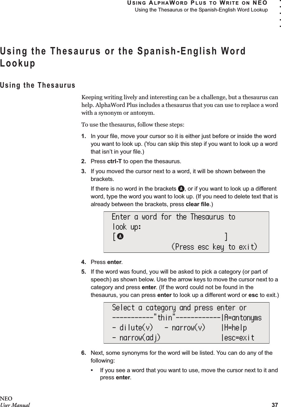 USING ALPHAWORD PLUS TO WRITE ON NEOUsing the Thesaurus or the Spanish-English Word Lookup37. . . . .NEOUser ManualUsing the Thesaurus or the Spanish-English Word LookupUsing the ThesaurusKeeping writing lively and interesting can be a challenge, but a thesaurus can help. AlphaWord Plus includes a thesaurus that you can use to replace a word with a synonym or antonym.To use the thesaurus, follow these steps:1. In your file, move your cursor so it is either just before or inside the word you want to look up. (You can skip this step if you want to look up a word that isn’t in your file.)2. Press ctrl-T to open the thesaurus.3. If you moved the cursor next to a word, it will be shown between the brackets.If there is no word in the brackets A, or if you want to look up a different word, type the word you want to look up. (If you need to delete text that is already between the brackets, press clear file.)4. Press enter. 5. If the word was found, you will be asked to pick a category (or part of speech) as shown below. Use the arrow keys to move the cursor next to a category and press enter. (If the word could not be found in the thesaurus, you can press enter to look up a different word or esc to exit.)6. Next, some synonyms for the word will be listed. You can do any of the following:•If you see a word that you want to use, move the cursor next to it and press enter.A