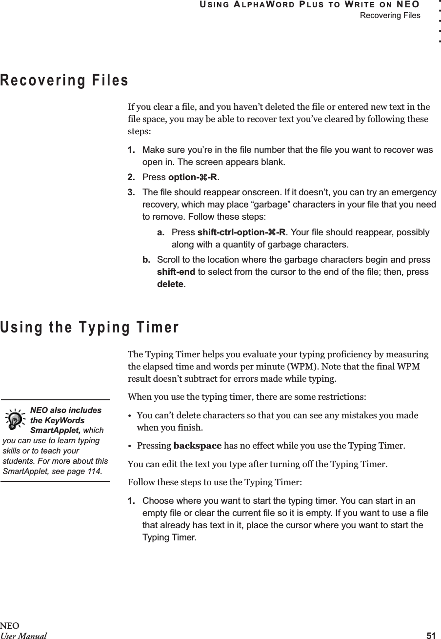 USING ALPHAWORD PLUS TO WRITE ON NEORecovering Files51. . . . .NEOUser ManualRecovering FilesIf you clear a file, and you haven’t deleted the file or entered new text in the file space, you may be able to recover text you’ve cleared by following these steps:1. Make sure you’re in the file number that the file you want to recover was open in. The screen appears blank.2. Press option-a-R.3. The file should reappear onscreen. If it doesn’t, you can try an emergency recovery, which may place “garbage” characters in your file that you need to remove. Follow these steps:a. Press shift-ctrl-option-a-R. Your file should reappear, possibly along with a quantity of garbage characters.b. Scroll to the location where the garbage characters begin and press shift-end to select from the cursor to the end of the file; then, press delete.Using the Typing TimerThe Typing Timer helps you evaluate your typing proficiency by measuring the elapsed time and words per minute (WPM). Note that the final WPM result doesn’t subtract for errors made while typing.When you use the typing timer, there are some restrictions:• You can’t delete characters so that you can see any mistakes you made when you finish.•Pressing backspace has no effect while you use the Typing Timer.You can edit the text you type after turning off the Typing Timer.Follow these steps to use the Typing Timer:1. Choose where you want to start the typing timer. You can start in an empty file or clear the current file so it is empty. If you want to use a file that already has text in it, place the cursor where you want to start the Typing Timer.NEO also includes the KeyWords SmartApplet, which you can use to learn typing skills or to teach your students. For more about this SmartApplet, see page 114.