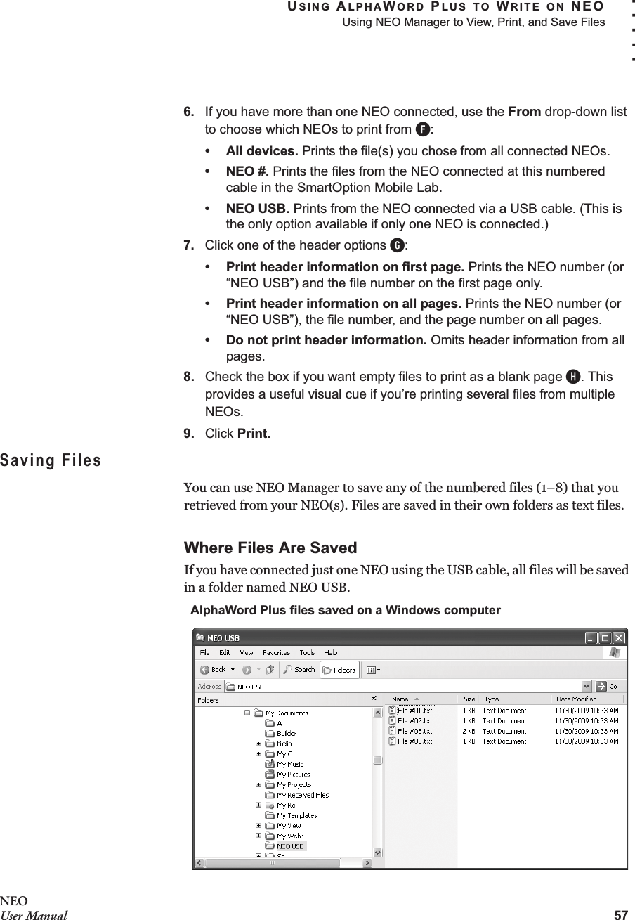 USING ALPHAWORD PLUS TO WRITE ON NEOUsing NEO Manager to View, Print, and Save Files57. . . . .NEOUser Manual6. If you have more than one NEO connected, use the From drop-down list to choose which NEOs to print from F:• All devices. Prints the file(s) you chose from all connected NEOs.•NEO #. Prints the files from the NEO connected at this numbered cable in the SmartOption Mobile Lab.• NEO USB. Prints from the NEO connected via a USB cable. (This is the only option available if only one NEO is connected.)7. Click one of the header options G:• Print header information on first page. Prints the NEO number (or “NEO USB”) and the file number on the first page only. • Print header information on all pages. Prints the NEO number (or “NEO USB”), the file number, and the page number on all pages.• Do not print header information. Omits header information from all pages.8. Check the box if you want empty files to print as a blank page H. This provides a useful visual cue if you’re printing several files from multiple NEOs.9. Click Print.Saving FilesYou can use NEO Manager to save any of the numbered files (1–8) that you retrieved from your NEO(s). Files are saved in their own folders as text files.Where Files Are SavedIf you have connected just one NEO using the USB cable, all files will be saved in a folder named NEO USB.AlphaWord Plus files saved on a Windows computer