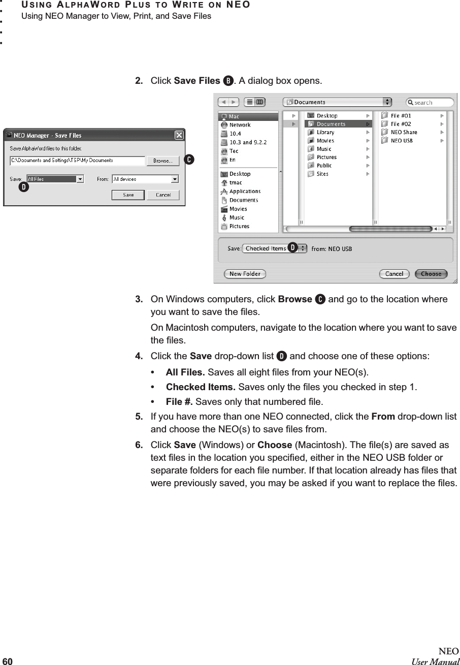 60NEOUser ManualUSING ALPHAWORD PLUS TO WRITE ON NEOUsing NEO Manager to View, Print, and Save Files. . . . .2. Click Save Files B. A dialog box opens.3. On Windows computers, click Browse C and go to the location where you want to save the files.On Macintosh computers, navigate to the location where you want to save the files.4. Click the Save drop-down list D and choose one of these options:• All Files. Saves all eight files from your NEO(s).• Checked Items. Saves only the files you checked in step 1.• File #. Saves only that numbered file.5. If you have more than one NEO connected, click the From drop-down list and choose the NEO(s) to save files from.6. Click Save (Windows) or Choose (Macintosh). The file(s) are saved as text files in the location you specified, either in the NEO USB folder or separate folders for each file number. If that location already has files that were previously saved, you may be asked if you want to replace the files.CDD