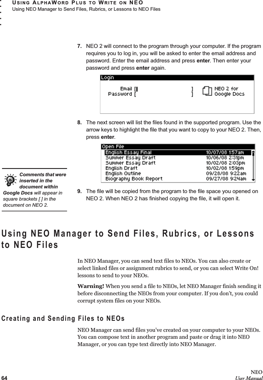 64NEOUser ManualUSING ALPHAWORD PLUS TO WRITE ON NEOUsing NEO Manager to Send Files, Rubrics, or Lessons to NEO Files. . . . .7. NEO 2 will connect to the program through your computer. If the program requires you to log in, you will be asked to enter the email address and password. Enter the email address and press enter. Then enter your password and press enter again.8. The next screen will list the files found in the supported program. Use the arrow keys to highlight the file that you want to copy to your NEO 2. Then, press enter.9. The file will be copied from the program to the file space you opened on NEO 2. When NEO 2 has finished copying the file, it will open it.Using NEO Manager to Send Files, Rubrics, or Lessons to NEO FilesIn NEO Manager, you can send text files to NEOs. You can also create or select linked files or assignment rubrics to send, or you can select Write On! lessons to send to your NEOs.Warning! When you send a file to NEOs, let NEO Manager finish sending it before disconnecting the NEOs from your computer. If you don’t, you could corrupt system files on your NEOs.Creating and Sending Files to NEOsNEO Manager can send files you’ve created on your computer to your NEOs. You can compose text in another program and paste or drag it into NEO Manager, or you can type text directly into NEO Manager. Comments that were inserted in the document within Google Docs will appear in square brackets [ ] in the document on NEO 2.