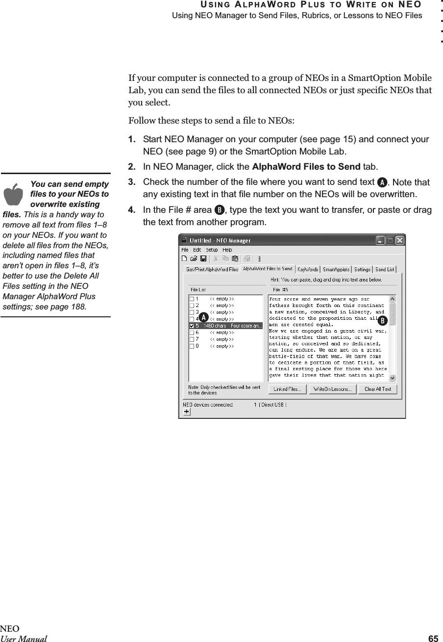USING ALPHAWORD PLUS TO WRITE ON NEOUsing NEO Manager to Send Files, Rubrics, or Lessons to NEO Files65. . . . .NEOUser ManualIf your computer is connected to a group of NEOs in a SmartOption Mobile Lab, you can send the files to all connected NEOs or just specific NEOs that you select.Follow these steps to send a file to NEOs:1. Start NEO Manager on your computer (see page 15) and connect your NEO (see page 9) or the SmartOption Mobile Lab.2. In NEO Manager, click the AlphaWord Files to Send tab.3. Check the number of the file where you want to send text A. Note that any existing text in that file number on the NEOs will be overwritten.4. In the File # area B, type the text you want to transfer, or paste or drag the text from another program.You can send empty files to your NEOs to overwrite existing files. This is a handy way to remove all text from files 1–8 on your NEOs. If you want to delete all files from the NEOs, including named files that aren’t open in files 1–8, it’s better to use the Delete All Files setting in the NEO Manager AlphaWord Plus settings; see page 188.AB