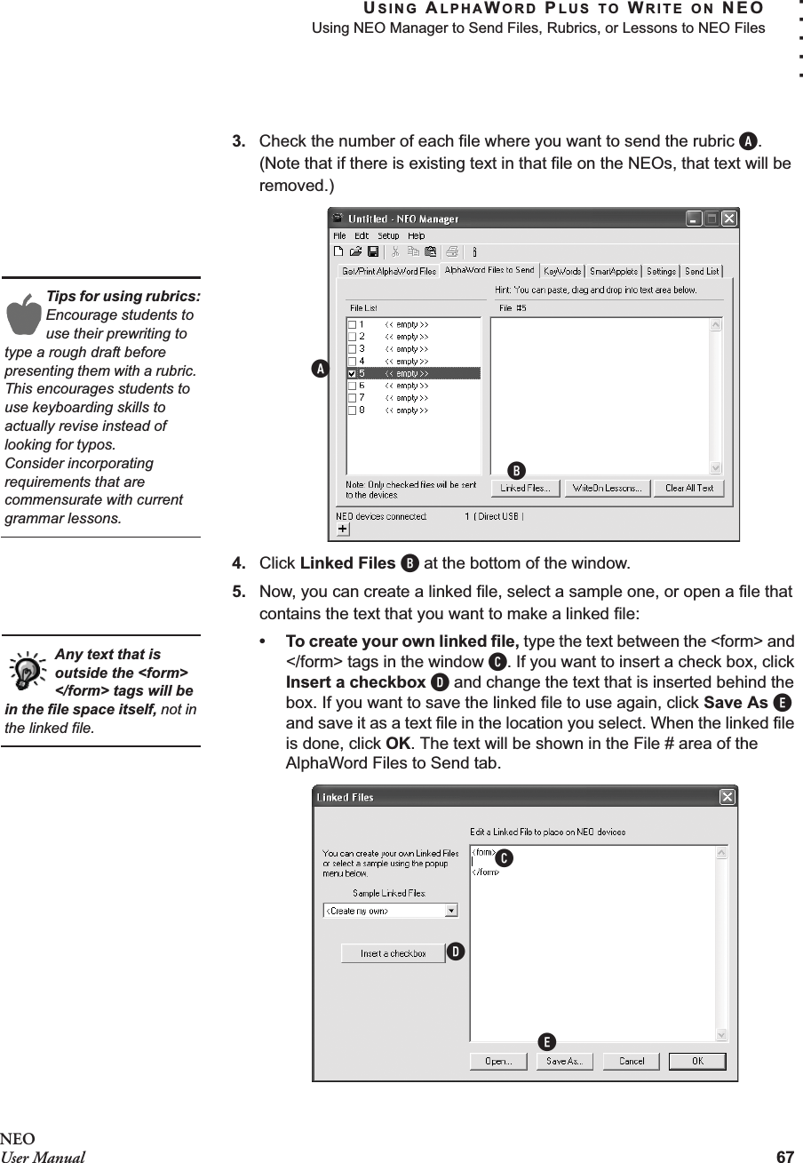 USING ALPHAWORD PLUS TO WRITE ON NEOUsing NEO Manager to Send Files, Rubrics, or Lessons to NEO Files67. . . . .NEOUser Manual3. Check the number of each file where you want to send the rubric A. (Note that if there is existing text in that file on the NEOs, that text will be removed.)4. Click Linked Files B at the bottom of the window.5. Now, you can create a linked file, select a sample one, or open a file that contains the text that you want to make a linked file:• To create your own linked file, type the text between the &lt;form&gt; and &lt;/form&gt; tags in the window C. If you want to insert a check box, click Insert a checkbox D and change the text that is inserted behind the box. If you want to save the linked file to use again, click Save As E and save it as a text file in the location you select. When the linked file is done, click OK. The text will be shown in the File # area of the AlphaWord Files to Send tab.Tips for using rubrics:Encourage students to use their prewriting to type a rough draft before presenting them with a rubric. This encourages students to use keyboarding skills to actually revise instead of looking for typos.Consider incorporating requirements that are commensurate with current grammar lessons.ABAny text that is outside the &lt;form&gt; &lt;/form&gt; tags will be in the file space itself, not in the linked file.CDE