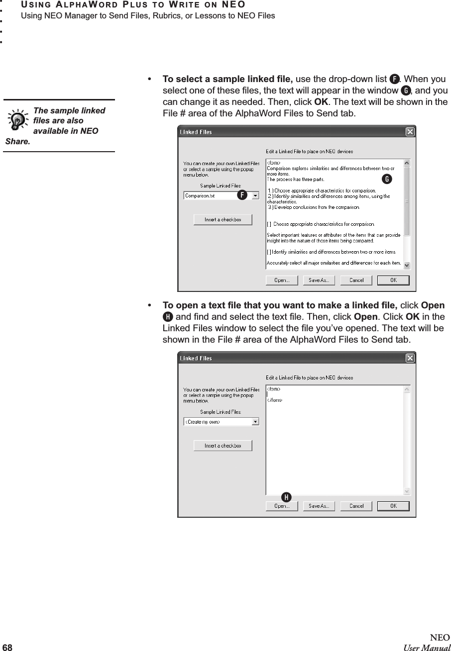 68NEOUser ManualUSING ALPHAWORD PLUS TO WRITE ON NEOUsing NEO Manager to Send Files, Rubrics, or Lessons to NEO Files. . . . .• To select a sample linked file, use the drop-down list F. When you select one of these files, the text will appear in the window G, and you can change it as needed. Then, click OK. The text will be shown in the File # area of the AlphaWord Files to Send tab.• To open a text file that you want to make a linked file, click Open H and find and select the text file. Then, click Open. Click OK in the Linked Files window to select the file you’ve opened. The text will be shown in the File # area of the AlphaWord Files to Send tab.The sample linked files are also available in NEO Share.FGH