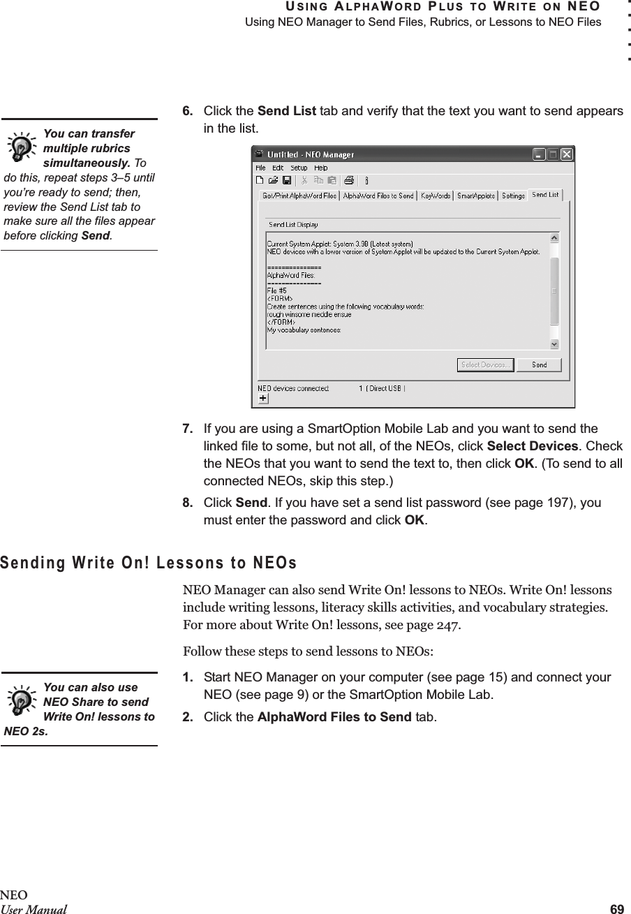 USING ALPHAWORD PLUS TO WRITE ON NEOUsing NEO Manager to Send Files, Rubrics, or Lessons to NEO Files69. . . . .NEOUser Manual6. Click the Send List tab and verify that the text you want to send appears in the list.7. If you are using a SmartOption Mobile Lab and you want to send the linked file to some, but not all, of the NEOs, click Select Devices. Check the NEOs that you want to send the text to, then click OK. (To send to all connected NEOs, skip this step.)8. Click Send. If you have set a send list password (see page 197), you must enter the password and click OK.Sending Write On! Lessons to NEOsNEO Manager can also send Write On! lessons to NEOs. Write On! lessons include writing lessons, literacy skills activities, and vocabulary strategies. For more about Write On! lessons, see page 247.Follow these steps to send lessons to NEOs:1. Start NEO Manager on your computer (see page 15) and connect your NEO (see page 9) or the SmartOption Mobile Lab.2. Click the AlphaWord Files to Send tab.You can transfer multiple rubrics simultaneously. To do this, repeat steps 3–5 until you’re ready to send; then, review the Send List tab to make sure all the files appear before clicking Send.You can also use NEO Share to send Write On! lessons to NEO 2s.