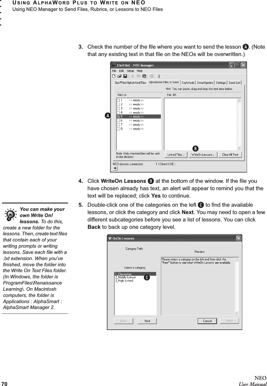 70NEOUser ManualUSING ALPHAWORD PLUS TO WRITE ON NEOUsing NEO Manager to Send Files, Rubrics, or Lessons to NEO Files. . . . .3. Check the number of the file where you want to send the lesson A. (Note that any existing text in that file on the NEOs will be overwritten.)4. Click WriteOn Lessons B at the bottom of the window. If the file you have chosen already has text, an alert will appear to remind you that the text will be replaced; click Yes to continue.5. Double-click one of the categories on the left C to find the available lessons, or click the category and click Next. You may need to open a few different subcategories before you see a list of lessons. You can click Back to back up one category level.ABYou can make your own Write On! lessons. To do this, create a new folder for the lessons. Then, create text files that contain each of your writing prompts or writing lessons. Save each file with a .txt extension. When you’ve finished, move the folder into the Write On Text Files folder. (In Windows, the folder is ProgramFiles\Renaissance Learning\. On Macintosh computers, the folder is Applications : AlphaSmart : AlphaSmart Manager 2.C