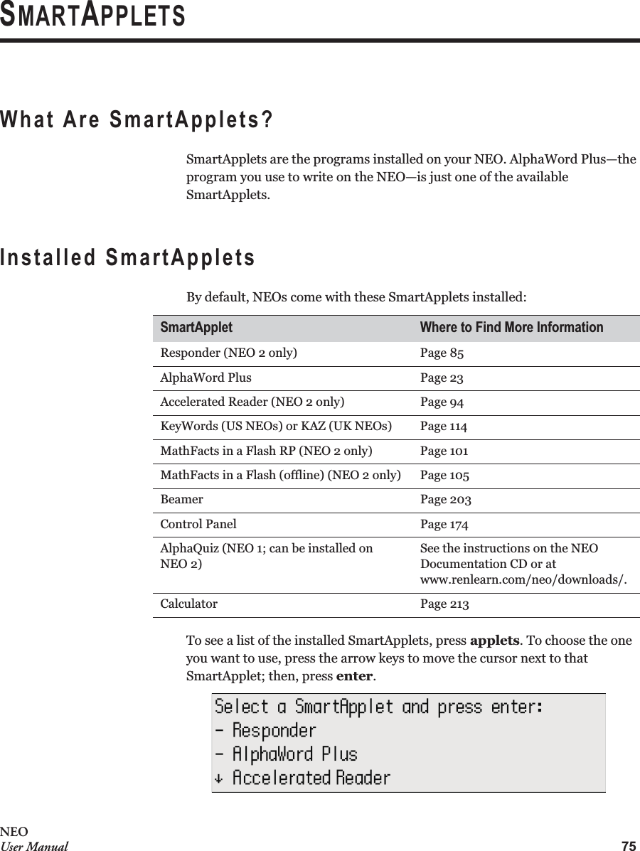 75NEOUser ManualSMARTAPPLETSWhat Are SmartApplets?SmartApplets are the programs installed on your NEO. AlphaWord Plus—the program you use to write on the NEO—is just one of the available SmartApplets.Installed SmartAppletsBy default, NEOs come with these SmartApplets installed:To see a list of the installed SmartApplets, press applets. To choose the one you want to use, press the arrow keys to move the cursor next to that SmartApplet; then, press enter.SmartApplet Where to Find More InformationResponder (NEO 2 only) Page 85AlphaWord Plus Page 23Accelerated Reader (NEO 2 only) Page 94KeyWords (US NEOs) or KAZ (UK NEOs) Page 114MathFacts in a Flash RP (NEO 2 only) Page 101MathFacts in a Flash (offline) (NEO 2 only) Page 105Beamer Page 203Control Panel Page 174AlphaQuiz (NEO 1; can be installed onNEO 2)See the instructions on the NEO Documentation CD or at www.renlearn.com/neo/downloads/.Calculator Page 213