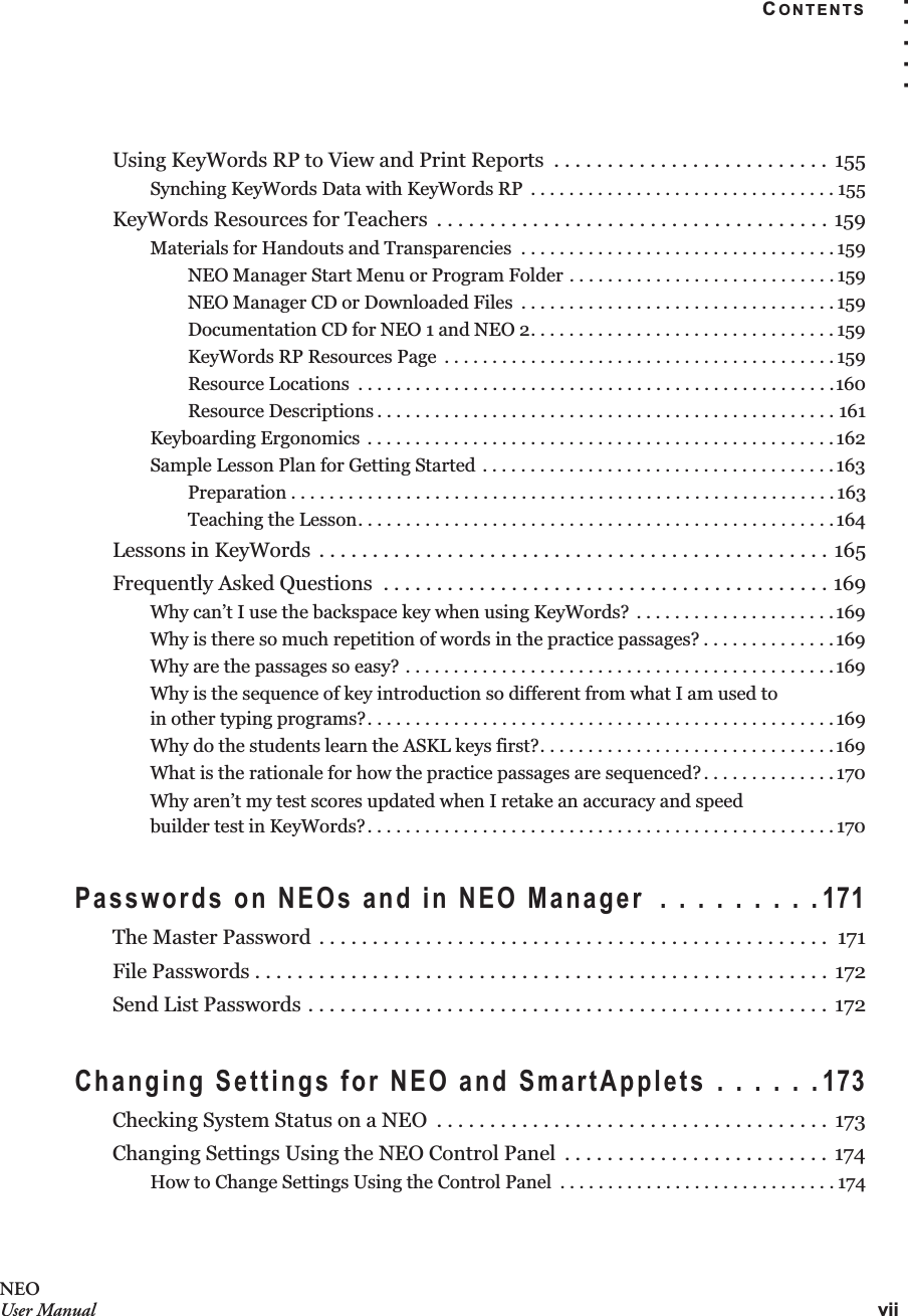 CONTENTSvii. . . . .NEOUser ManualUsing KeyWords RP to View and Print Reports  . . . . . . . . . . . . . . . . . . . . . . . . . .  155Synching KeyWords Data with KeyWords RP  . . . . . . . . . . . . . . . . . . . . . . . . . . . . . . . . 155KeyWords Resources for Teachers  . . . . . . . . . . . . . . . . . . . . . . . . . . . . . . . . . . . . . 159Materials for Handouts and Transparencies  . . . . . . . . . . . . . . . . . . . . . . . . . . . . . . . . . 159NEO Manager Start Menu or Program Folder . . . . . . . . . . . . . . . . . . . . . . . . . . . . 159NEO Manager CD or Downloaded Files  . . . . . . . . . . . . . . . . . . . . . . . . . . . . . . . . . 159Documentation CD for NEO 1 and NEO 2. . . . . . . . . . . . . . . . . . . . . . . . . . . . . . . . 159KeyWords RP Resources Page  . . . . . . . . . . . . . . . . . . . . . . . . . . . . . . . . . . . . . . . . . 159Resource Locations  . . . . . . . . . . . . . . . . . . . . . . . . . . . . . . . . . . . . . . . . . . . . . . . . . .160Resource Descriptions . . . . . . . . . . . . . . . . . . . . . . . . . . . . . . . . . . . . . . . . . . . . . . . . 161Keyboarding Ergonomics  . . . . . . . . . . . . . . . . . . . . . . . . . . . . . . . . . . . . . . . . . . . . . . . . . 162Sample Lesson Plan for Getting Started . . . . . . . . . . . . . . . . . . . . . . . . . . . . . . . . . . . . . 163Preparation . . . . . . . . . . . . . . . . . . . . . . . . . . . . . . . . . . . . . . . . . . . . . . . . . . . . . . . . . 163Teaching the Lesson. . . . . . . . . . . . . . . . . . . . . . . . . . . . . . . . . . . . . . . . . . . . . . . . . . 164Lessons in KeyWords  . . . . . . . . . . . . . . . . . . . . . . . . . . . . . . . . . . . . . . . . . . . . . . . . 165Frequently Asked Questions  . . . . . . . . . . . . . . . . . . . . . . . . . . . . . . . . . . . . . . . . . . 169Why can’t I use the backspace key when using KeyWords? . . . . . . . . . . . . . . . . . . . . . 169Why is there so much repetition of words in the practice passages? . . . . . . . . . . . . . .169Why are the passages so easy? . . . . . . . . . . . . . . . . . . . . . . . . . . . . . . . . . . . . . . . . . . . . . 169Why is the sequence of key introduction so different from what I am used toin other typing programs?. . . . . . . . . . . . . . . . . . . . . . . . . . . . . . . . . . . . . . . . . . . . . . . . .169Why do the students learn the ASKL keys first?. . . . . . . . . . . . . . . . . . . . . . . . . . . . . . .169What is the rationale for how the practice passages are sequenced?. . . . . . . . . . . . . . 170Why aren’t my test scores updated when I retake an accuracy and speedbuilder test in KeyWords?. . . . . . . . . . . . . . . . . . . . . . . . . . . . . . . . . . . . . . . . . . . . . . . . . 170Passwords on NEOs and in NEO Manager  . . . . . . . . .171The Master Password . . . . . . . . . . . . . . . . . . . . . . . . . . . . . . . . . . . . . . . . . . . . . . . .  171File Passwords . . . . . . . . . . . . . . . . . . . . . . . . . . . . . . . . . . . . . . . . . . . . . . . . . . . . . . 172Send List Passwords . . . . . . . . . . . . . . . . . . . . . . . . . . . . . . . . . . . . . . . . . . . . . . . . . 172Changing Settings for NEO and SmartApplets . . . . . .173Checking System Status on a NEO  . . . . . . . . . . . . . . . . . . . . . . . . . . . . . . . . . . . . .  173Changing Settings Using the NEO Control Panel  . . . . . . . . . . . . . . . . . . . . . . . . . 174How to Change Settings Using the Control Panel  . . . . . . . . . . . . . . . . . . . . . . . . . . . . . 174