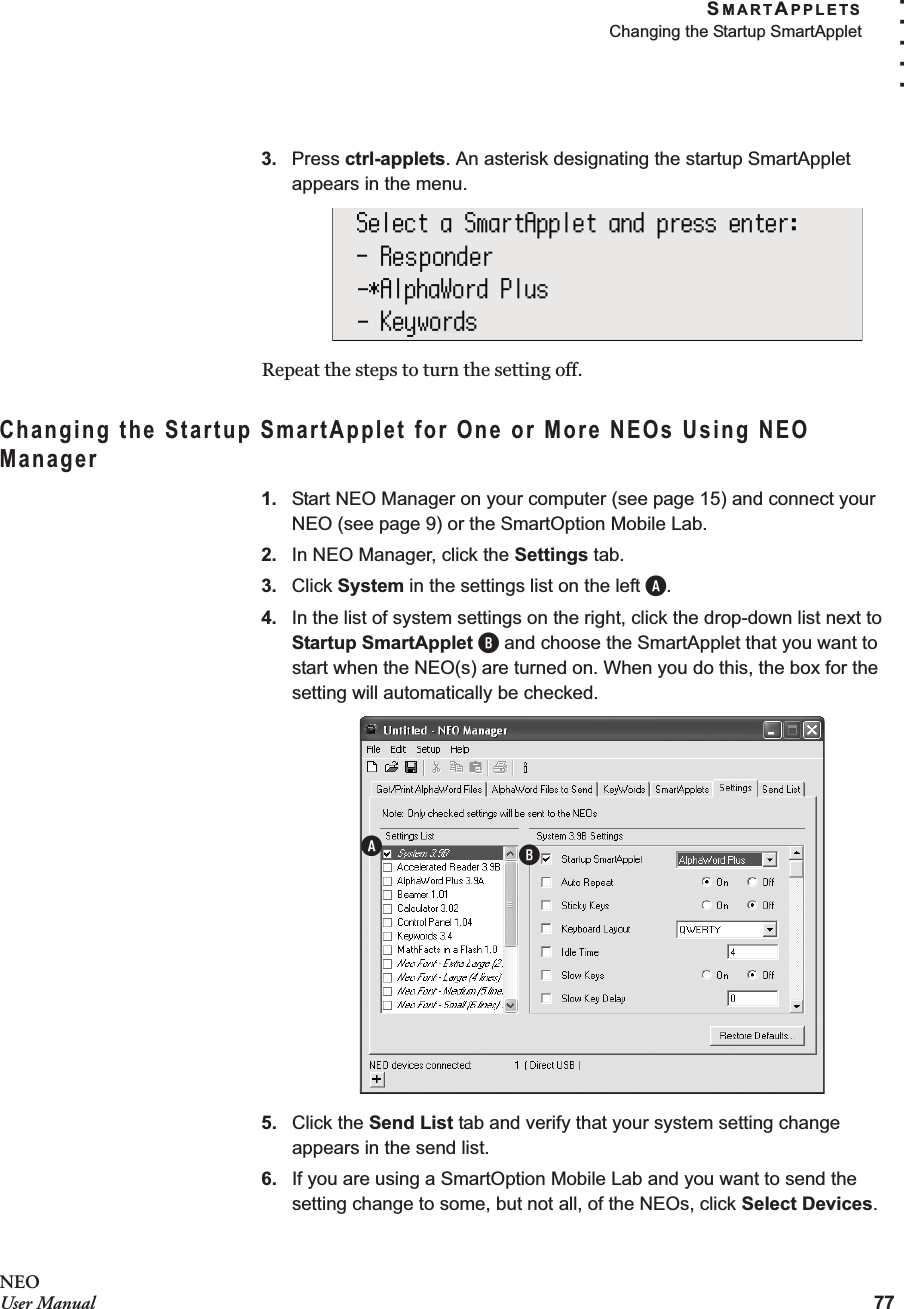 SMARTAPPLETSChanging the Startup SmartApplet77. . . . .NEOUser Manual3. Press ctrl-applets. An asterisk designating the startup SmartApplet appears in the menu.Repeat the steps to turn the setting off.Changing the Startup SmartApplet for One or More NEOs Using NEO Manager1. Start NEO Manager on your computer (see page 15) and connect your NEO (see page 9) or the SmartOption Mobile Lab.2. In NEO Manager, click the Settings tab.3. Click System in the settings list on the left A.4. In the list of system settings on the right, click the drop-down list next to Startup SmartApplet B and choose the SmartApplet that you want to start when the NEO(s) are turned on. When you do this, the box for the setting will automatically be checked.5. Click the Send List tab and verify that your system setting change appears in the send list.6. If you are using a SmartOption Mobile Lab and you want to send the setting change to some, but not all, of the NEOs, click Select Devices. AB