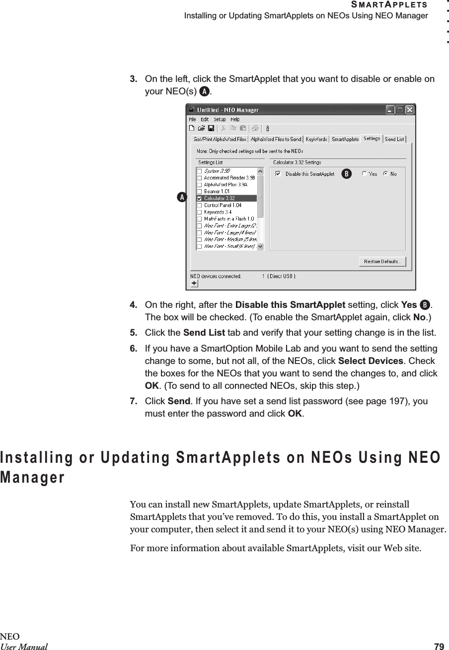 SMARTAPPLETSInstalling or Updating SmartApplets on NEOs Using NEO Manager79. . . . .NEOUser Manual3. On the left, click the SmartApplet that you want to disable or enable on your NEO(s) A.4. On the right, after the Disable this SmartApplet setting, click Yes B. The box will be checked. (To enable the SmartApplet again, click No.)5. Click the Send List tab and verify that your setting change is in the list.6. If you have a SmartOption Mobile Lab and you want to send the setting change to some, but not all, of the NEOs, click Select Devices. Check the boxes for the NEOs that you want to send the changes to, and click OK. (To send to all connected NEOs, skip this step.)7. Click Send. If you have set a send list password (see page 197), you must enter the password and click OK.Installing or Updating SmartApplets on NEOs Using NEO ManagerYou can install new SmartApplets, update SmartApplets, or reinstall SmartApplets that you’ve removed. To do this, you install a SmartApplet on your computer, then select it and send it to your NEO(s) using NEO Manager.For more information about available SmartApplets, visit our Web site.AB