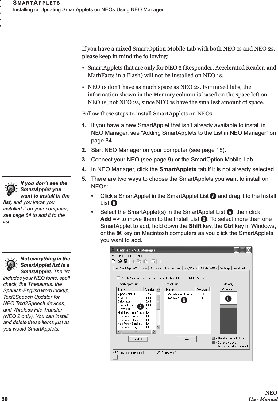 80NEOUser ManualSMARTAPPLETSInstalling or Updating SmartApplets on NEOs Using NEO Manager. . . . .If you have a mixed SmartOption Mobile Lab with both NEO 1s and NEO 2s, please keep in mind the following:• SmartApplets that are only for NEO 2 (Responder, Accelerated Reader, and MathFacts in a Flash) will not be installed on NEO 1s.• NEO 1s don’t have as much space as NEO 2s. For mixed labs, the information shown in the Memory column is based on the space left on NEO 1s, not NEO 2s, since NEO 1s have the smallest amount of space.Follow these steps to install SmartApplets on NEOs:1. If you have a new SmartApplet that isn’t already available to install in NEO Manager, see “Adding SmartApplets to the List in NEO Manager” on page 84.2. Start NEO Manager on your computer (see page 15).3. Connect your NEO (see page 9) or the SmartOption Mobile Lab.4. In NEO Manager, click the SmartApplets tab if it is not already selected.5. There are two ways to choose the SmartApplets you want to install on NEOs:•Click a SmartApplet in the SmartApplet List A and drag it to the Install List B.•Select the SmartApplet(s) in the SmartApplet List A; then clickAdd =&gt; to move them to the Install List B. To select more than one SmartApplet to add, hold down the Shift key, the Ctrl key in Windows, or the a key on Macintosh computers as you click the SmartApplets you want to add.If you don’t see the SmartApplet you want to install in the list, and you know you installed it on your computer, see page 84 to add it to the list.ABCNot everything in the SmartApplet list is a SmartApplet. The list includes your NEO fonts, spell check, the Thesaurus, the Spanish-English word lookup, Text2Speech Updater for NEO Text2Speech devices, and Wireless File Transfer (NEO 2 only). You can install and delete these items just as you would SmartApplets.