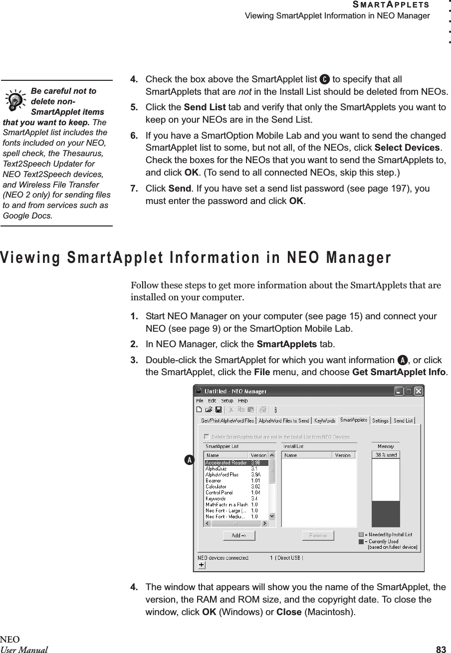 SMARTAPPLETSViewing SmartApplet Information in NEO Manager83. . . . .NEOUser Manual4. Check the box above the SmartApplet list C to specify that all SmartApplets that are not in the Install List should be deleted from NEOs.5. Click the Send List tab and verify that only the SmartApplets you want to keep on your NEOs are in the Send List.6. If you have a SmartOption Mobile Lab and you want to send the changed SmartApplet list to some, but not all, of the NEOs, click Select Devices. Check the boxes for the NEOs that you want to send the SmartApplets to, and click OK. (To send to all connected NEOs, skip this step.)7. Click Send. If you have set a send list password (see page 197), you must enter the password and click OK.Viewing SmartApplet Information in NEO ManagerFollow these steps to get more information about the SmartApplets that are installed on your computer.1. Start NEO Manager on your computer (see page 15) and connect your NEO (see page 9) or the SmartOption Mobile Lab.2. In NEO Manager, click the SmartApplets tab.3. Double-click the SmartApplet for which you want information A, or click the SmartApplet, click the File menu, and choose Get SmartApplet Info.4. The window that appears will show you the name of the SmartApplet, the version, the RAM and ROM size, and the copyright date. To close the window, click OK (Windows) or Close (Macintosh).Be careful not to delete non-SmartApplet items that you want to keep. The SmartApplet list includes the fonts included on your NEO, spell check, the Thesaurus, Text2Speech Updater for NEO Text2Speech devices, and Wireless File Transfer (NEO 2 only) for sending files to and from services such as Google Docs.A