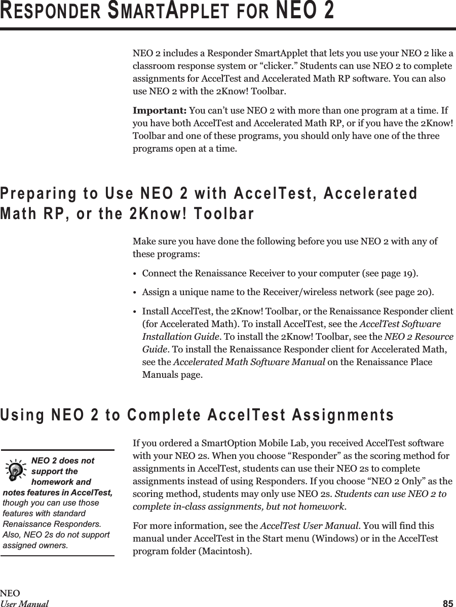 85NEOUser ManualRESPONDER SMARTAPPLET FOR NEO 2NEO 2 includes a Responder SmartApplet that lets you use your NEO 2 like a classroom response system or “clicker.” Students can use NEO 2 to complete assignments for AccelTest and Accelerated Math RP software. You can also use NEO 2 with the 2Know! Toolbar.Important: You can’t use NEO 2 with more than one program at a time. If you have both AccelTest and Accelerated Math RP, or if you have the 2Know! Toolbar and one of these programs, you should only have one of the three programs open at a time.Preparing to Use NEO 2 with AccelTest, Accelerated Math RP, or the 2Know! ToolbarMake sure you have done the following before you use NEO 2 with any of these programs:• Connect the Renaissance Receiver to your computer (see page 19).• Assign a unique name to the Receiver/wireless network (see page 20).• Install AccelTest, the 2Know! Toolbar, or the Renaissance Responder client (for Accelerated Math). To install AccelTest, see the AccelTest Software Installation Guide. To install the 2Know! Toolbar, see the NEO 2 Resource Guide. To install the Renaissance Responder client for Accelerated Math, see the Accelerated Math Software Manual on the Renaissance Place Manuals page.Using NEO 2 to Complete AccelTest AssignmentsIf you ordered a SmartOption Mobile Lab, you received AccelTest software with your NEO 2s. When you choose “Responder” as the scoring method for assignments in AccelTest, students can use their NEO 2s to complete assignments instead of using Responders. If you choose “NEO 2 Only” as the scoring method, students may only use NEO 2s. Students can use NEO 2 to complete in-class assignments, but not homework.For more information, see the AccelTest User Manual. You will find this manual under AccelTest in the Start menu (Windows) or in the AccelTest program folder (Macintosh).NEO 2 does not support the homework and notes features in AccelTest, though you can use those features with standard Renaissance Responders. Also, NEO 2s do not support assigned owners.