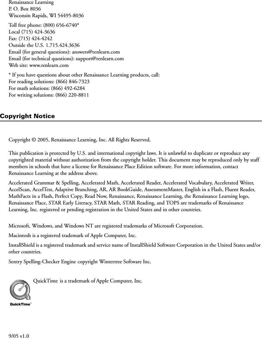 Renaissance LearningP. O. Box 8036Wisconsin Rapids, WI 54495-8036Toll free phone: (800) 656-6740*Local (715) 424-3636Fax: (715) 424-4242Outside the U.S. 1.715.424.3636Email (for general questions): answers@renlearn.comEmail (for technical questions): support@renlearn.comWeb site: www.renlearn.com* If you have questions about other Renaissance Learning products, call:For reading solutions: (866) 846-7323For math solutions: (866) 492-6284For writing solutions: (866) 220-8811Copyright NoticeCopyright © 2005, Renaissance Learning, Inc. All Rights Reserved.This publication is protected by U.S. and international copyright laws. It is unlawful to duplicate or reproduce any copyrighted material without authorization from the copyright holder. This document may be reproduced only by staff members in schools that have a license for Renaissance Place Edition software. For more information, contact Renaissance Learning at the address above.Accelerated Grammar &amp; Spelling, Accelerated Math, Accelerated Reader, Accelerated Vocabulary, Accelerated Writer, AccelScan, AccelTest, Adaptive Branching, AR, AR BookGuide, AssessmentMaster, English in a Flash, Fluent Reader, MathFacts in a Flash, Perfect Copy, Read Now, Renaissance, Renaissance Learning, the Renaissance Learning logo, Renaissance Place, STAR Early Literacy, STAR Math, STAR Reading, and TOPS are trademarks of Renaissance Learning, Inc. registered or pending registration in the United States and in other countries.Microsoft, Windows, and Windows NT are registered trademarks of Microsoft Corporation.Macintosh is a registered trademark of Apple Computer, Inc. InstallShield is a registered trademark and service name of InstallShield Software Corporation in the United States and/or other countries.Sentry Spelling-Checker Engine copyright Wintertree Software Inc.QuickTime  is a trademark of Apple Computer, Inc.9/05 v1.0