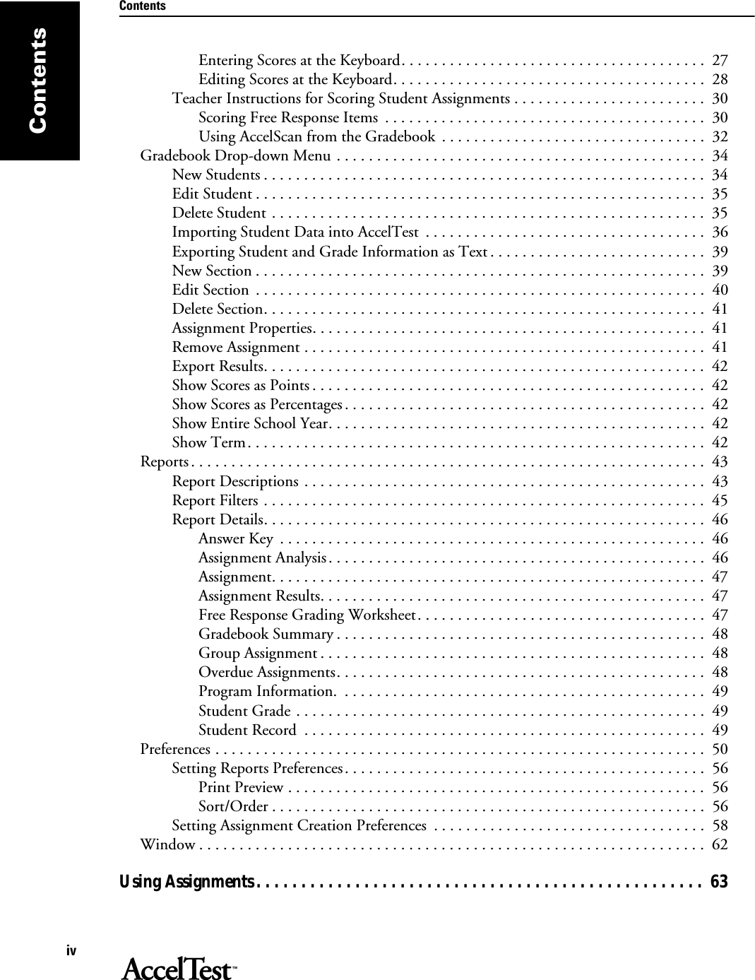 ContentsivContentsEntering Scores at the Keyboard. . . . . . . . . . . . . . . . . . . . . . . . . . . . . . . . . . . . . .  27Editing Scores at the Keyboard. . . . . . . . . . . . . . . . . . . . . . . . . . . . . . . . . . . . . . .  28Teacher Instructions for Scoring Student Assignments . . . . . . . . . . . . . . . . . . . . . . . .  30Scoring Free Response Items  . . . . . . . . . . . . . . . . . . . . . . . . . . . . . . . . . . . . . . . .  30Using AccelScan from the Gradebook  . . . . . . . . . . . . . . . . . . . . . . . . . . . . . . . . .  32Gradebook Drop-down Menu . . . . . . . . . . . . . . . . . . . . . . . . . . . . . . . . . . . . . . . . . . . . . .  34New Students . . . . . . . . . . . . . . . . . . . . . . . . . . . . . . . . . . . . . . . . . . . . . . . . . . . . . . .  34Edit Student . . . . . . . . . . . . . . . . . . . . . . . . . . . . . . . . . . . . . . . . . . . . . . . . . . . . . . . .  35Delete Student . . . . . . . . . . . . . . . . . . . . . . . . . . . . . . . . . . . . . . . . . . . . . . . . . . . . . .  35Importing Student Data into AccelTest  . . . . . . . . . . . . . . . . . . . . . . . . . . . . . . . . . . .  36Exporting Student and Grade Information as Text . . . . . . . . . . . . . . . . . . . . . . . . . . .  39New Section . . . . . . . . . . . . . . . . . . . . . . . . . . . . . . . . . . . . . . . . . . . . . . . . . . . . . . . .  39Edit Section  . . . . . . . . . . . . . . . . . . . . . . . . . . . . . . . . . . . . . . . . . . . . . . . . . . . . . . . .  40Delete Section. . . . . . . . . . . . . . . . . . . . . . . . . . . . . . . . . . . . . . . . . . . . . . . . . . . . . . .  41Assignment Properties. . . . . . . . . . . . . . . . . . . . . . . . . . . . . . . . . . . . . . . . . . . . . . . . .  41Remove Assignment . . . . . . . . . . . . . . . . . . . . . . . . . . . . . . . . . . . . . . . . . . . . . . . . . .  41Export Results. . . . . . . . . . . . . . . . . . . . . . . . . . . . . . . . . . . . . . . . . . . . . . . . . . . . . . .  42Show Scores as Points . . . . . . . . . . . . . . . . . . . . . . . . . . . . . . . . . . . . . . . . . . . . . . . . .  42Show Scores as Percentages . . . . . . . . . . . . . . . . . . . . . . . . . . . . . . . . . . . . . . . . . . . . .  42Show Entire School Year. . . . . . . . . . . . . . . . . . . . . . . . . . . . . . . . . . . . . . . . . . . . . . .  42Show Term. . . . . . . . . . . . . . . . . . . . . . . . . . . . . . . . . . . . . . . . . . . . . . . . . . . . . . . . .  42Reports . . . . . . . . . . . . . . . . . . . . . . . . . . . . . . . . . . . . . . . . . . . . . . . . . . . . . . . . . . . . . . . .  43Report Descriptions . . . . . . . . . . . . . . . . . . . . . . . . . . . . . . . . . . . . . . . . . . . . . . . . . .  43Report Filters . . . . . . . . . . . . . . . . . . . . . . . . . . . . . . . . . . . . . . . . . . . . . . . . . . . . . . .  45Report Details. . . . . . . . . . . . . . . . . . . . . . . . . . . . . . . . . . . . . . . . . . . . . . . . . . . . . . .  46Answer Key  . . . . . . . . . . . . . . . . . . . . . . . . . . . . . . . . . . . . . . . . . . . . . . . . . . . . .  46Assignment Analysis . . . . . . . . . . . . . . . . . . . . . . . . . . . . . . . . . . . . . . . . . . . . . . .  46Assignment. . . . . . . . . . . . . . . . . . . . . . . . . . . . . . . . . . . . . . . . . . . . . . . . . . . . . .  47Assignment Results. . . . . . . . . . . . . . . . . . . . . . . . . . . . . . . . . . . . . . . . . . . . . . . .  47Free Response Grading Worksheet. . . . . . . . . . . . . . . . . . . . . . . . . . . . . . . . . . . .  47Gradebook Summary . . . . . . . . . . . . . . . . . . . . . . . . . . . . . . . . . . . . . . . . . . . . . .  48Group Assignment . . . . . . . . . . . . . . . . . . . . . . . . . . . . . . . . . . . . . . . . . . . . . . . .  48Overdue Assignments. . . . . . . . . . . . . . . . . . . . . . . . . . . . . . . . . . . . . . . . . . . . . .  48Program Information.  . . . . . . . . . . . . . . . . . . . . . . . . . . . . . . . . . . . . . . . . . . . . .  49Student Grade . . . . . . . . . . . . . . . . . . . . . . . . . . . . . . . . . . . . . . . . . . . . . . . . . . .  49Student Record  . . . . . . . . . . . . . . . . . . . . . . . . . . . . . . . . . . . . . . . . . . . . . . . . . .  49Preferences . . . . . . . . . . . . . . . . . . . . . . . . . . . . . . . . . . . . . . . . . . . . . . . . . . . . . . . . . . . . .  50Setting Reports Preferences. . . . . . . . . . . . . . . . . . . . . . . . . . . . . . . . . . . . . . . . . . . . .  56Print Preview . . . . . . . . . . . . . . . . . . . . . . . . . . . . . . . . . . . . . . . . . . . . . . . . . . . .  56Sort/Order . . . . . . . . . . . . . . . . . . . . . . . . . . . . . . . . . . . . . . . . . . . . . . . . . . . . . .  56Setting Assignment Creation Preferences  . . . . . . . . . . . . . . . . . . . . . . . . . . . . . . . . . .  58Window . . . . . . . . . . . . . . . . . . . . . . . . . . . . . . . . . . . . . . . . . . . . . . . . . . . . . . . . . . . . . . .  62Using Assignments. . . . . . . . . . . . . . . . . . . . . . . . . . . . . . . . . . . . . . . . . . . . . . . . . .  63