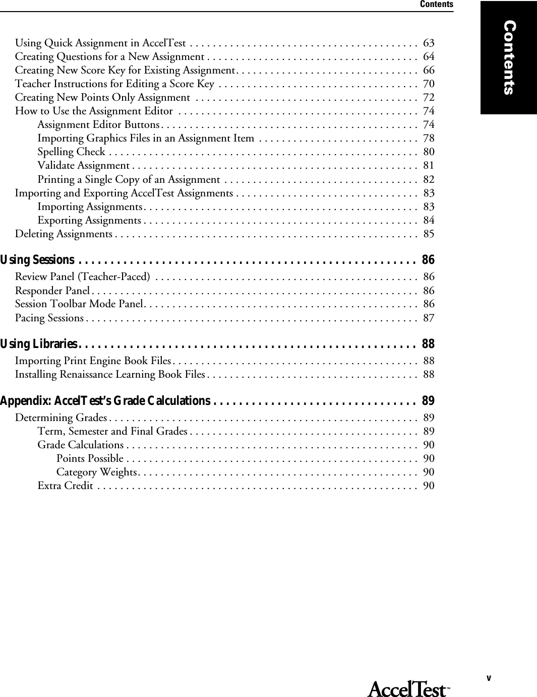 ContentsvContentsUsing Quick Assignment in AccelTest . . . . . . . . . . . . . . . . . . . . . . . . . . . . . . . . . . . . . . . .  63Creating Questions for a New Assignment . . . . . . . . . . . . . . . . . . . . . . . . . . . . . . . . . . . . .  64Creating New Score Key for Existing Assignment. . . . . . . . . . . . . . . . . . . . . . . . . . . . . . . .  66Teacher Instructions for Editing a Score Key  . . . . . . . . . . . . . . . . . . . . . . . . . . . . . . . . . . .  70Creating New Points Only Assignment  . . . . . . . . . . . . . . . . . . . . . . . . . . . . . . . . . . . . . . .  72How to Use the Assignment Editor  . . . . . . . . . . . . . . . . . . . . . . . . . . . . . . . . . . . . . . . . . .  74Assignment Editor Buttons. . . . . . . . . . . . . . . . . . . . . . . . . . . . . . . . . . . . . . . . . . . . .  74Importing Graphics Files in an Assignment Item  . . . . . . . . . . . . . . . . . . . . . . . . . . . .  78Spelling Check . . . . . . . . . . . . . . . . . . . . . . . . . . . . . . . . . . . . . . . . . . . . . . . . . . . . . .  80Validate Assignment . . . . . . . . . . . . . . . . . . . . . . . . . . . . . . . . . . . . . . . . . . . . . . . . . .  81Printing a Single Copy of an Assignment . . . . . . . . . . . . . . . . . . . . . . . . . . . . . . . . . .  82Importing and Exporting AccelTest Assignments . . . . . . . . . . . . . . . . . . . . . . . . . . . . . . . .  83Importing Assignments. . . . . . . . . . . . . . . . . . . . . . . . . . . . . . . . . . . . . . . . . . . . . . . .  83Exporting Assignments . . . . . . . . . . . . . . . . . . . . . . . . . . . . . . . . . . . . . . . . . . . . . . . .  84Deleting Assignments . . . . . . . . . . . . . . . . . . . . . . . . . . . . . . . . . . . . . . . . . . . . . . . . . . . . .  85Using Sessions . . . . . . . . . . . . . . . . . . . . . . . . . . . . . . . . . . . . . . . . . . . . . . . . . . . . .  86Review Panel (Teacher-Paced)  . . . . . . . . . . . . . . . . . . . . . . . . . . . . . . . . . . . . . . . . . . . . . .  86Responder Panel . . . . . . . . . . . . . . . . . . . . . . . . . . . . . . . . . . . . . . . . . . . . . . . . . . . . . . . . . 86Session Toolbar Mode Panel. . . . . . . . . . . . . . . . . . . . . . . . . . . . . . . . . . . . . . . . . . . . . . . .  86Pacing Sessions . . . . . . . . . . . . . . . . . . . . . . . . . . . . . . . . . . . . . . . . . . . . . . . . . . . . . . . . . .  87Using Libraries. . . . . . . . . . . . . . . . . . . . . . . . . . . . . . . . . . . . . . . . . . . . . . . . . . . . .  88Importing Print Engine Book Files. . . . . . . . . . . . . . . . . . . . . . . . . . . . . . . . . . . . . . . . . . .  88Installing Renaissance Learning Book Files . . . . . . . . . . . . . . . . . . . . . . . . . . . . . . . . . . . . .  88Appendix: AccelTest’s Grade Calculations . . . . . . . . . . . . . . . . . . . . . . . . . . . . . . . .  89Determining Grades . . . . . . . . . . . . . . . . . . . . . . . . . . . . . . . . . . . . . . . . . . . . . . . . . . . . . .  89Term, Semester and Final Grades . . . . . . . . . . . . . . . . . . . . . . . . . . . . . . . . . . . . . . . .  89Grade Calculations . . . . . . . . . . . . . . . . . . . . . . . . . . . . . . . . . . . . . . . . . . . . . . . . . . .  90Points Possible . . . . . . . . . . . . . . . . . . . . . . . . . . . . . . . . . . . . . . . . . . . . . . . . . . .  90Category Weights. . . . . . . . . . . . . . . . . . . . . . . . . . . . . . . . . . . . . . . . . . . . . . . . .  90Extra Credit . . . . . . . . . . . . . . . . . . . . . . . . . . . . . . . . . . . . . . . . . . . . . . . . . . . . . . . .  90