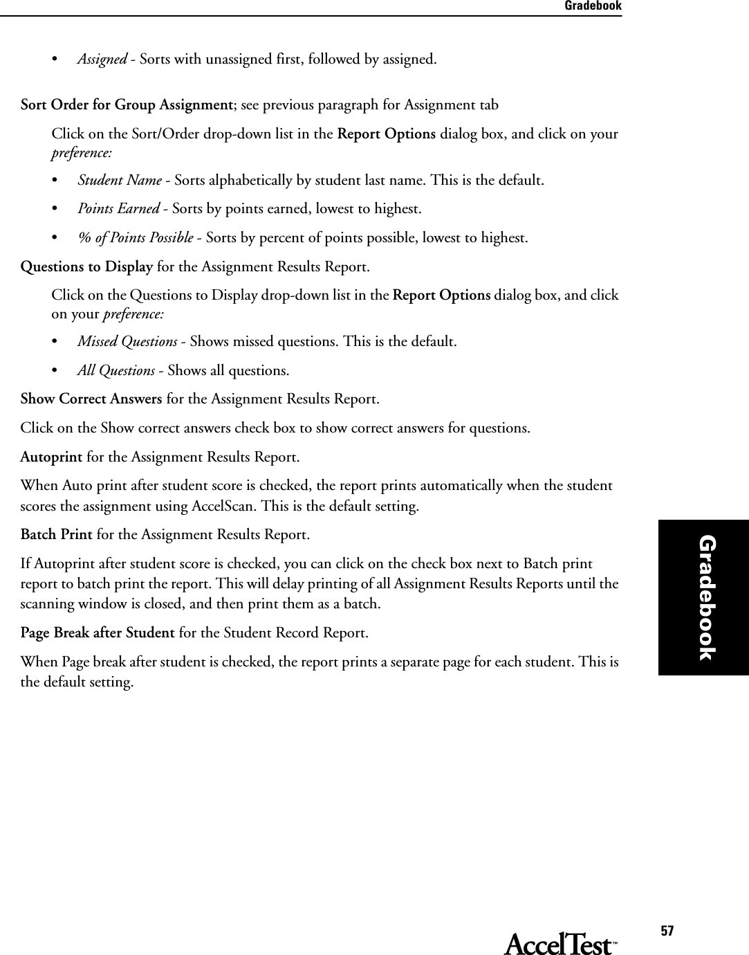 Gradebook57Gradebook•Assigned - Sorts with unassigned first, followed by assigned.Sort Order for Group Assignment; see previous paragraph for Assignment tabClick on the Sort/Order drop-down list in the Report Options dialog box, and click on your preference: •Student Name - Sorts alphabetically by student last name. This is the default.•Points Earned - Sorts by points earned, lowest to highest.•% of Points Possible - Sorts by percent of points possible, lowest to highest. Questions to Display for the Assignment Results Report. Click on the Questions to Display drop-down list in the Report Options dialog box, and click on your preference: •Missed Questions - Shows missed questions. This is the default.•All Questions - Shows all questions.Show Correct Answers for the Assignment Results Report.Click on the Show correct answers check box to show correct answers for questions.Autoprint for the Assignment Results Report. When Auto print after student score is checked, the report prints automatically when the student scores the assignment using AccelScan. This is the default setting.Batch Print for the Assignment Results Report.If Autoprint after student score is checked, you can click on the check box next to Batch print report to batch print the report. This will delay printing of all Assignment Results Reports until the scanning window is closed, and then print them as a batch. Page Break after Student for the Student Record Report.When Page break after student is checked, the report prints a separate page for each student. This is the default setting.